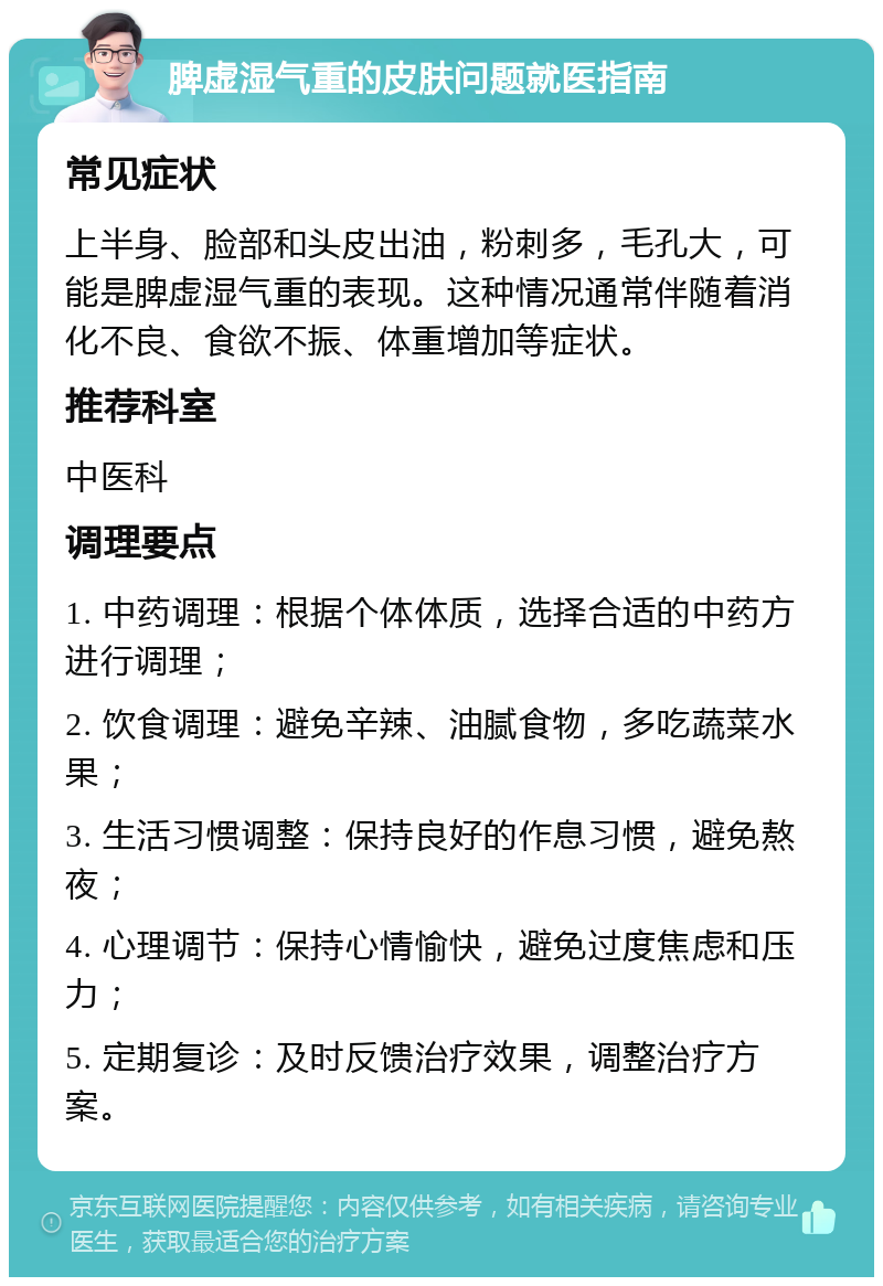 脾虚湿气重的皮肤问题就医指南 常见症状 上半身、脸部和头皮出油，粉刺多，毛孔大，可能是脾虚湿气重的表现。这种情况通常伴随着消化不良、食欲不振、体重增加等症状。 推荐科室 中医科 调理要点 1. 中药调理：根据个体体质，选择合适的中药方进行调理； 2. 饮食调理：避免辛辣、油腻食物，多吃蔬菜水果； 3. 生活习惯调整：保持良好的作息习惯，避免熬夜； 4. 心理调节：保持心情愉快，避免过度焦虑和压力； 5. 定期复诊：及时反馈治疗效果，调整治疗方案。