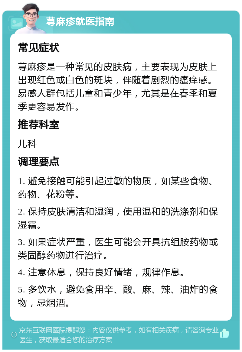 荨麻疹就医指南 常见症状 荨麻疹是一种常见的皮肤病，主要表现为皮肤上出现红色或白色的斑块，伴随着剧烈的瘙痒感。易感人群包括儿童和青少年，尤其是在春季和夏季更容易发作。 推荐科室 儿科 调理要点 1. 避免接触可能引起过敏的物质，如某些食物、药物、花粉等。 2. 保持皮肤清洁和湿润，使用温和的洗涤剂和保湿霜。 3. 如果症状严重，医生可能会开具抗组胺药物或类固醇药物进行治疗。 4. 注意休息，保持良好情绪，规律作息。 5. 多饮水，避免食用辛、酸、麻、辣、油炸的食物，忌烟酒。