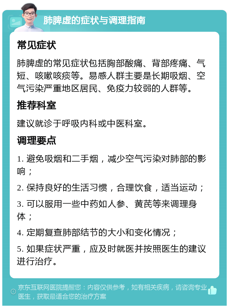 肺脾虚的症状与调理指南 常见症状 肺脾虚的常见症状包括胸部酸痛、背部疼痛、气短、咳嗽咳痰等。易感人群主要是长期吸烟、空气污染严重地区居民、免疫力较弱的人群等。 推荐科室 建议就诊于呼吸内科或中医科室。 调理要点 1. 避免吸烟和二手烟，减少空气污染对肺部的影响； 2. 保持良好的生活习惯，合理饮食，适当运动； 3. 可以服用一些中药如人参、黄芪等来调理身体； 4. 定期复查肺部结节的大小和变化情况； 5. 如果症状严重，应及时就医并按照医生的建议进行治疗。