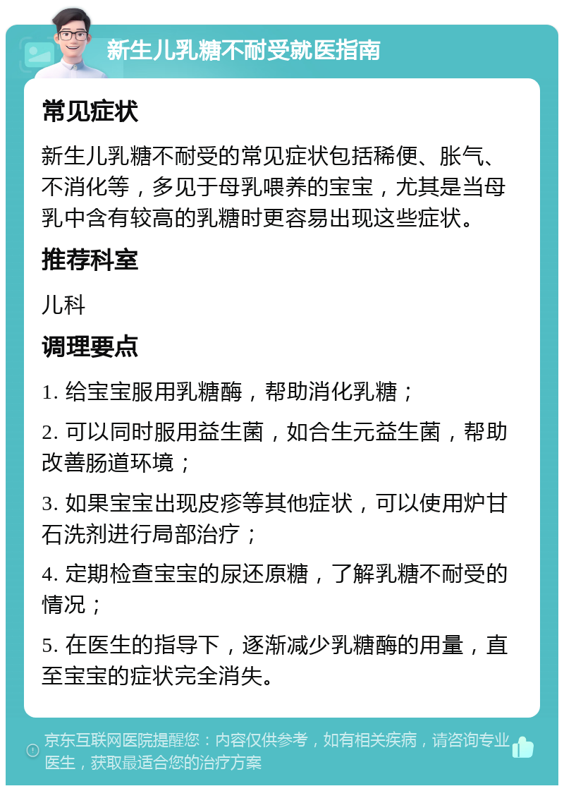 新生儿乳糖不耐受就医指南 常见症状 新生儿乳糖不耐受的常见症状包括稀便、胀气、不消化等，多见于母乳喂养的宝宝，尤其是当母乳中含有较高的乳糖时更容易出现这些症状。 推荐科室 儿科 调理要点 1. 给宝宝服用乳糖酶，帮助消化乳糖； 2. 可以同时服用益生菌，如合生元益生菌，帮助改善肠道环境； 3. 如果宝宝出现皮疹等其他症状，可以使用炉甘石洗剂进行局部治疗； 4. 定期检查宝宝的尿还原糖，了解乳糖不耐受的情况； 5. 在医生的指导下，逐渐减少乳糖酶的用量，直至宝宝的症状完全消失。