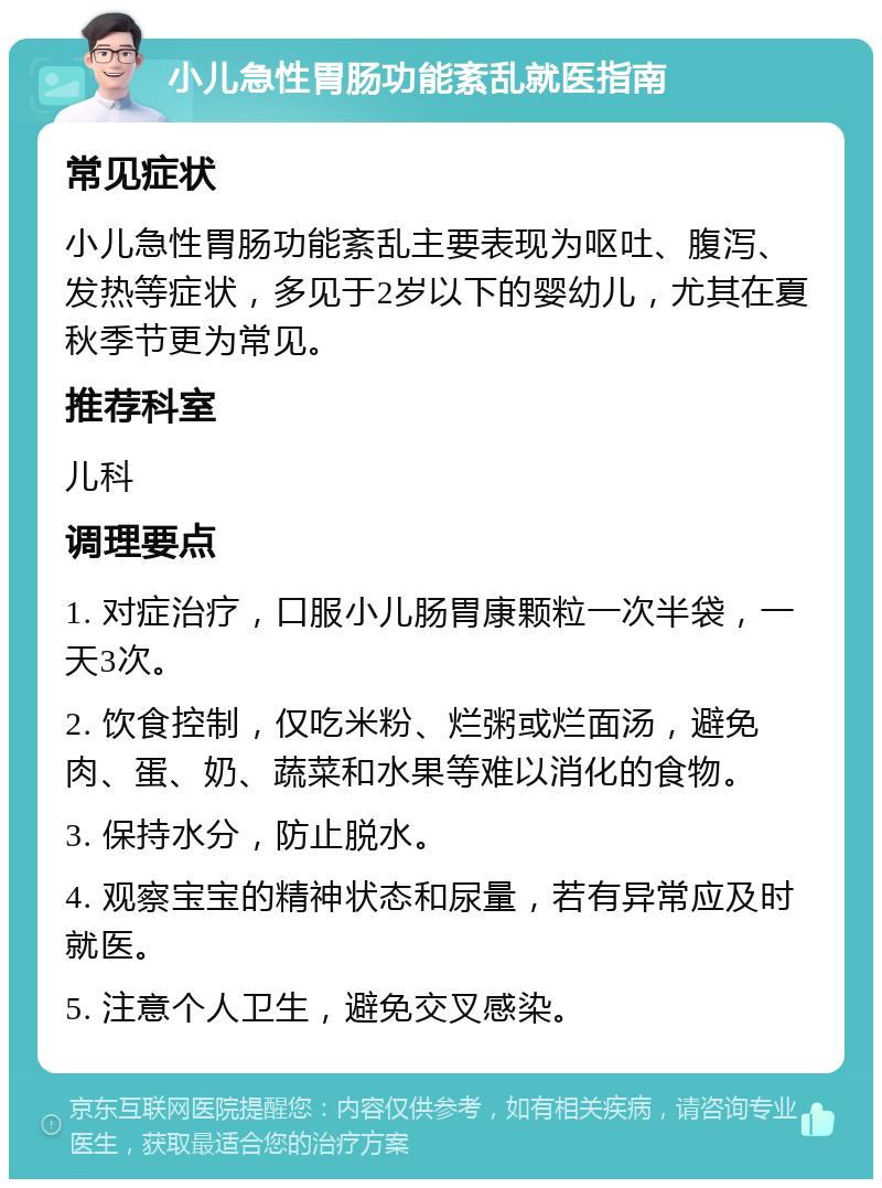 小儿急性胃肠功能紊乱就医指南 常见症状 小儿急性胃肠功能紊乱主要表现为呕吐、腹泻、发热等症状，多见于2岁以下的婴幼儿，尤其在夏秋季节更为常见。 推荐科室 儿科 调理要点 1. 对症治疗，口服小儿肠胃康颗粒一次半袋，一天3次。 2. 饮食控制，仅吃米粉、烂粥或烂面汤，避免肉、蛋、奶、蔬菜和水果等难以消化的食物。 3. 保持水分，防止脱水。 4. 观察宝宝的精神状态和尿量，若有异常应及时就医。 5. 注意个人卫生，避免交叉感染。