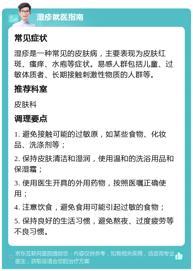 湿疹就医指南 常见症状 湿疹是一种常见的皮肤病，主要表现为皮肤红斑、瘙痒、水疱等症状。易感人群包括儿童、过敏体质者、长期接触刺激性物质的人群等。 推荐科室 皮肤科 调理要点 1. 避免接触可能的过敏原，如某些食物、化妆品、洗涤剂等； 2. 保持皮肤清洁和湿润，使用温和的洗浴用品和保湿霜； 3. 使用医生开具的外用药物，按照医嘱正确使用； 4. 注意饮食，避免食用可能引起过敏的食物； 5. 保持良好的生活习惯，避免熬夜、过度疲劳等不良习惯。