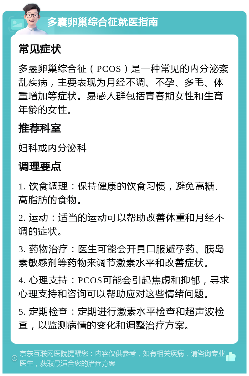 多囊卵巢综合征就医指南 常见症状 多囊卵巢综合征（PCOS）是一种常见的内分泌紊乱疾病，主要表现为月经不调、不孕、多毛、体重增加等症状。易感人群包括青春期女性和生育年龄的女性。 推荐科室 妇科或内分泌科 调理要点 1. 饮食调理：保持健康的饮食习惯，避免高糖、高脂肪的食物。 2. 运动：适当的运动可以帮助改善体重和月经不调的症状。 3. 药物治疗：医生可能会开具口服避孕药、胰岛素敏感剂等药物来调节激素水平和改善症状。 4. 心理支持：PCOS可能会引起焦虑和抑郁，寻求心理支持和咨询可以帮助应对这些情绪问题。 5. 定期检查：定期进行激素水平检查和超声波检查，以监测病情的变化和调整治疗方案。