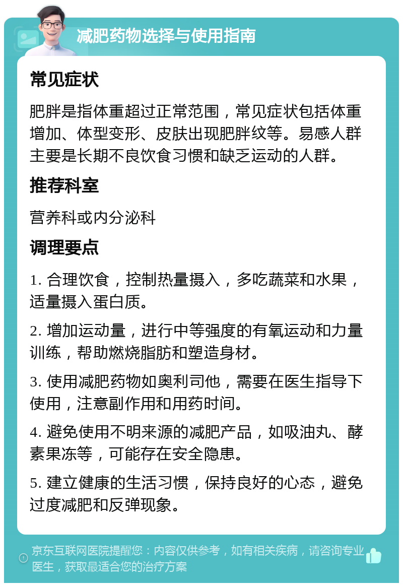 减肥药物选择与使用指南 常见症状 肥胖是指体重超过正常范围，常见症状包括体重增加、体型变形、皮肤出现肥胖纹等。易感人群主要是长期不良饮食习惯和缺乏运动的人群。 推荐科室 营养科或内分泌科 调理要点 1. 合理饮食，控制热量摄入，多吃蔬菜和水果，适量摄入蛋白质。 2. 增加运动量，进行中等强度的有氧运动和力量训练，帮助燃烧脂肪和塑造身材。 3. 使用减肥药物如奥利司他，需要在医生指导下使用，注意副作用和用药时间。 4. 避免使用不明来源的减肥产品，如吸油丸、酵素果冻等，可能存在安全隐患。 5. 建立健康的生活习惯，保持良好的心态，避免过度减肥和反弹现象。