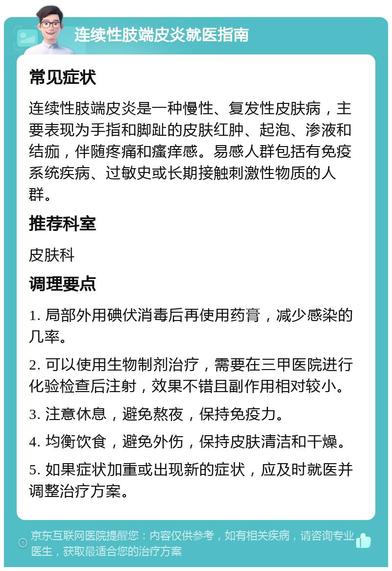 连续性肢端皮炎就医指南 常见症状 连续性肢端皮炎是一种慢性、复发性皮肤病，主要表现为手指和脚趾的皮肤红肿、起泡、渗液和结痂，伴随疼痛和瘙痒感。易感人群包括有免疫系统疾病、过敏史或长期接触刺激性物质的人群。 推荐科室 皮肤科 调理要点 1. 局部外用碘伏消毒后再使用药膏，减少感染的几率。 2. 可以使用生物制剂治疗，需要在三甲医院进行化验检查后注射，效果不错且副作用相对较小。 3. 注意休息，避免熬夜，保持免疫力。 4. 均衡饮食，避免外伤，保持皮肤清洁和干燥。 5. 如果症状加重或出现新的症状，应及时就医并调整治疗方案。