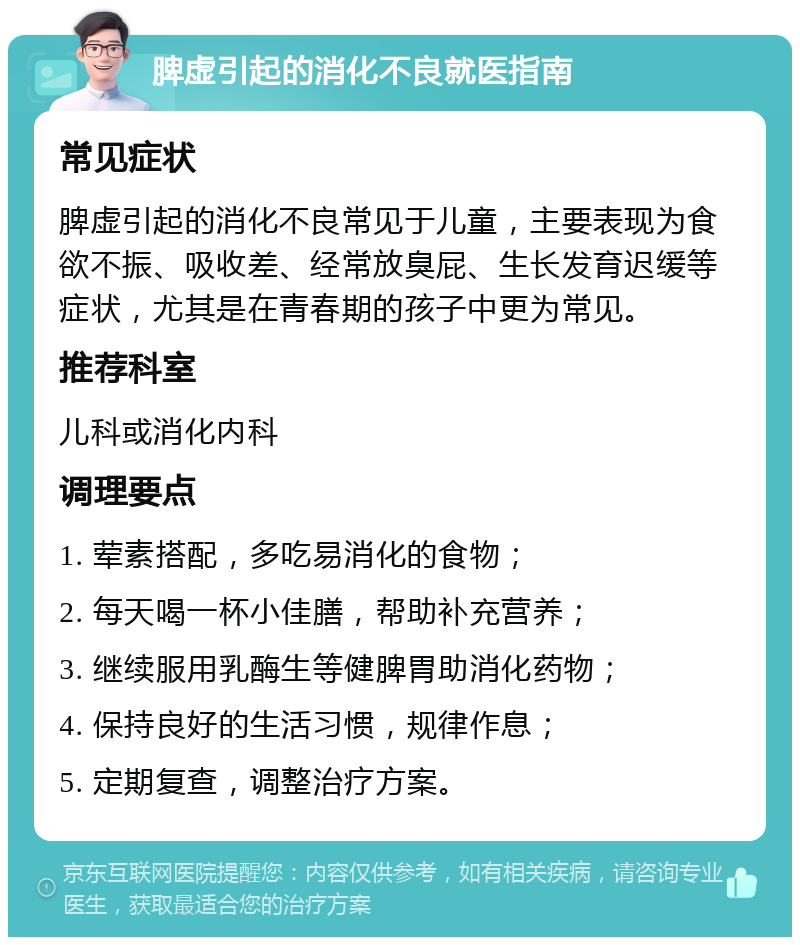 脾虚引起的消化不良就医指南 常见症状 脾虚引起的消化不良常见于儿童，主要表现为食欲不振、吸收差、经常放臭屁、生长发育迟缓等症状，尤其是在青春期的孩子中更为常见。 推荐科室 儿科或消化内科 调理要点 1. 荤素搭配，多吃易消化的食物； 2. 每天喝一杯小佳膳，帮助补充营养； 3. 继续服用乳酶生等健脾胃助消化药物； 4. 保持良好的生活习惯，规律作息； 5. 定期复查，调整治疗方案。