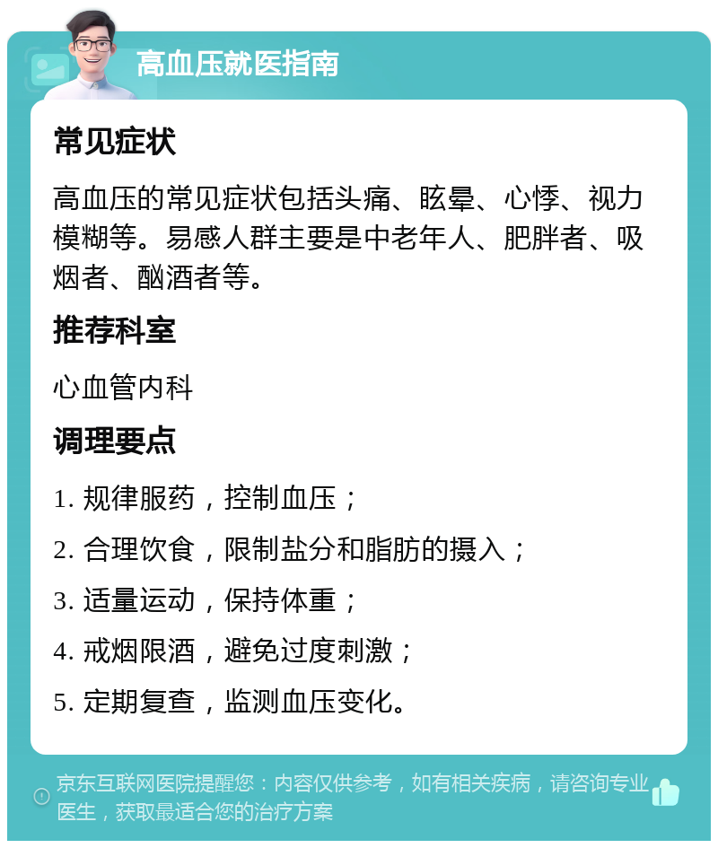 高血压就医指南 常见症状 高血压的常见症状包括头痛、眩晕、心悸、视力模糊等。易感人群主要是中老年人、肥胖者、吸烟者、酗酒者等。 推荐科室 心血管内科 调理要点 1. 规律服药，控制血压； 2. 合理饮食，限制盐分和脂肪的摄入； 3. 适量运动，保持体重； 4. 戒烟限酒，避免过度刺激； 5. 定期复查，监测血压变化。