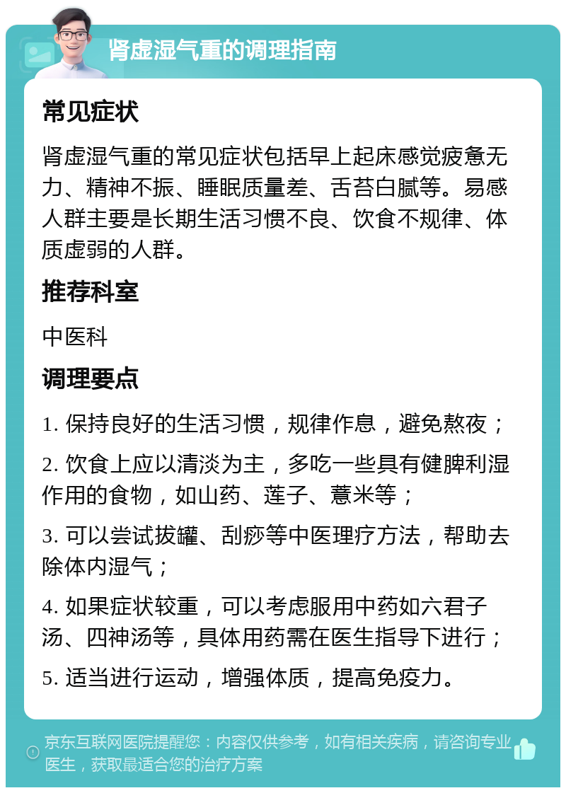 肾虚湿气重的调理指南 常见症状 肾虚湿气重的常见症状包括早上起床感觉疲惫无力、精神不振、睡眠质量差、舌苔白腻等。易感人群主要是长期生活习惯不良、饮食不规律、体质虚弱的人群。 推荐科室 中医科 调理要点 1. 保持良好的生活习惯，规律作息，避免熬夜； 2. 饮食上应以清淡为主，多吃一些具有健脾利湿作用的食物，如山药、莲子、薏米等； 3. 可以尝试拔罐、刮痧等中医理疗方法，帮助去除体内湿气； 4. 如果症状较重，可以考虑服用中药如六君子汤、四神汤等，具体用药需在医生指导下进行； 5. 适当进行运动，增强体质，提高免疫力。