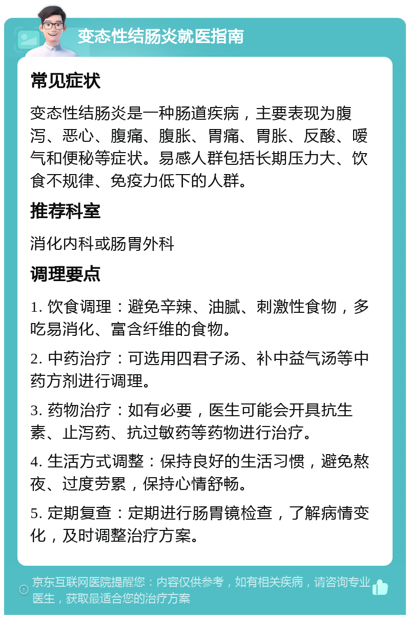 变态性结肠炎就医指南 常见症状 变态性结肠炎是一种肠道疾病，主要表现为腹泻、恶心、腹痛、腹胀、胃痛、胃胀、反酸、嗳气和便秘等症状。易感人群包括长期压力大、饮食不规律、免疫力低下的人群。 推荐科室 消化内科或肠胃外科 调理要点 1. 饮食调理：避免辛辣、油腻、刺激性食物，多吃易消化、富含纤维的食物。 2. 中药治疗：可选用四君子汤、补中益气汤等中药方剂进行调理。 3. 药物治疗：如有必要，医生可能会开具抗生素、止泻药、抗过敏药等药物进行治疗。 4. 生活方式调整：保持良好的生活习惯，避免熬夜、过度劳累，保持心情舒畅。 5. 定期复查：定期进行肠胃镜检查，了解病情变化，及时调整治疗方案。