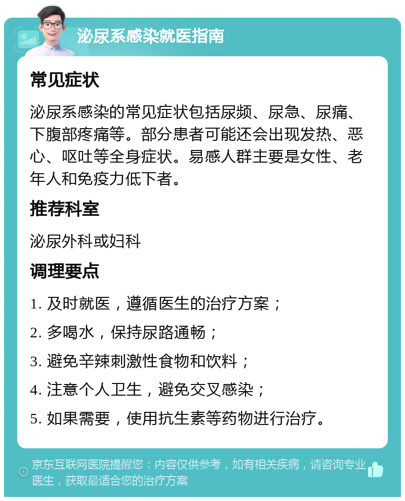 泌尿系感染就医指南 常见症状 泌尿系感染的常见症状包括尿频、尿急、尿痛、下腹部疼痛等。部分患者可能还会出现发热、恶心、呕吐等全身症状。易感人群主要是女性、老年人和免疫力低下者。 推荐科室 泌尿外科或妇科 调理要点 1. 及时就医，遵循医生的治疗方案； 2. 多喝水，保持尿路通畅； 3. 避免辛辣刺激性食物和饮料； 4. 注意个人卫生，避免交叉感染； 5. 如果需要，使用抗生素等药物进行治疗。