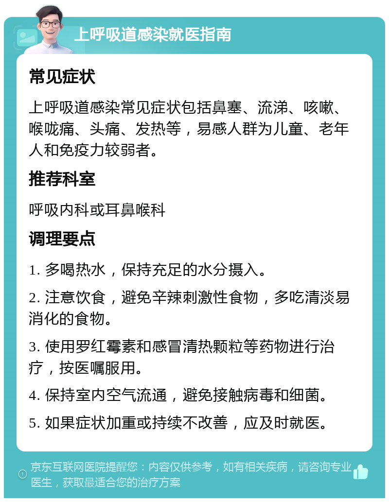 上呼吸道感染就医指南 常见症状 上呼吸道感染常见症状包括鼻塞、流涕、咳嗽、喉咙痛、头痛、发热等，易感人群为儿童、老年人和免疫力较弱者。 推荐科室 呼吸内科或耳鼻喉科 调理要点 1. 多喝热水，保持充足的水分摄入。 2. 注意饮食，避免辛辣刺激性食物，多吃清淡易消化的食物。 3. 使用罗红霉素和感冒清热颗粒等药物进行治疗，按医嘱服用。 4. 保持室内空气流通，避免接触病毒和细菌。 5. 如果症状加重或持续不改善，应及时就医。