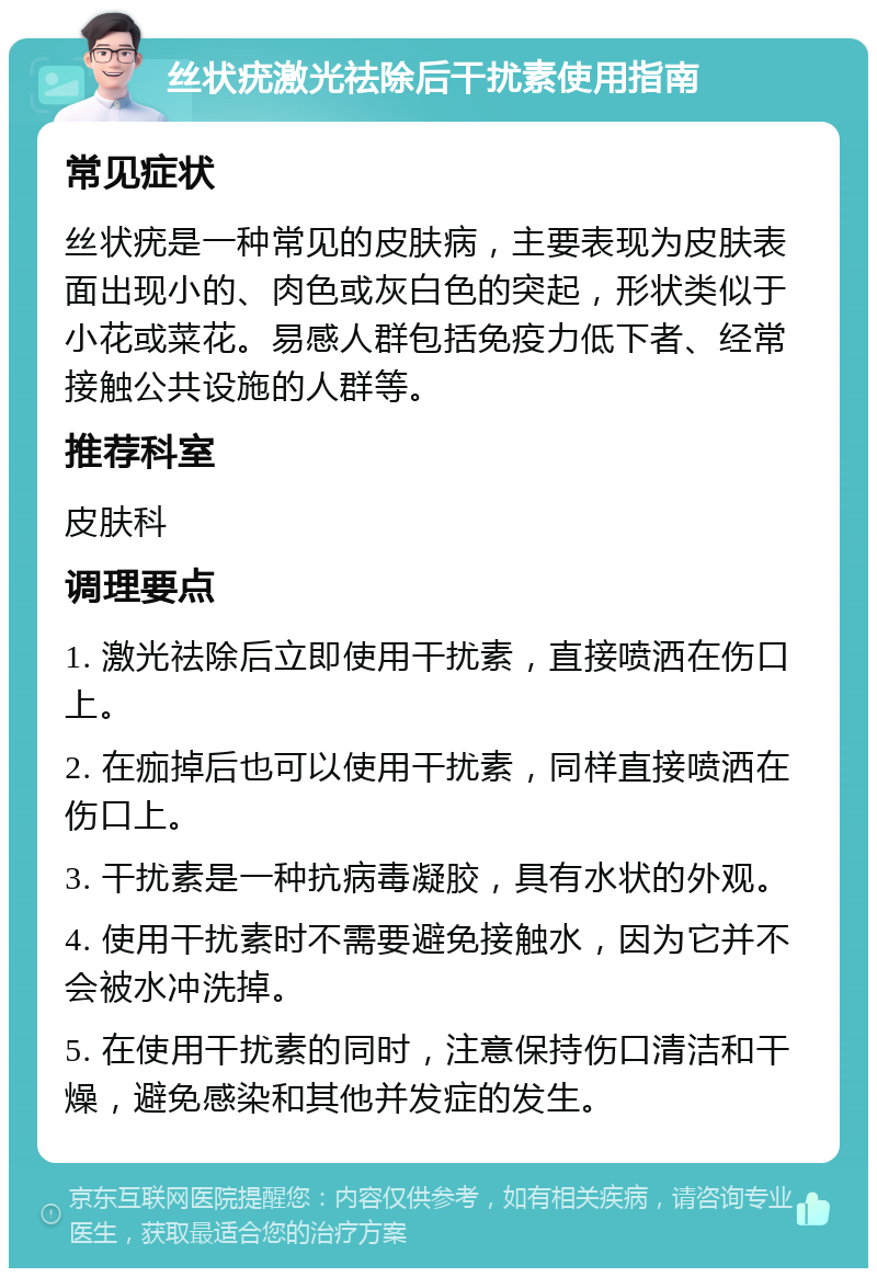 丝状疣激光祛除后干扰素使用指南 常见症状 丝状疣是一种常见的皮肤病，主要表现为皮肤表面出现小的、肉色或灰白色的突起，形状类似于小花或菜花。易感人群包括免疫力低下者、经常接触公共设施的人群等。 推荐科室 皮肤科 调理要点 1. 激光祛除后立即使用干扰素，直接喷洒在伤口上。 2. 在痂掉后也可以使用干扰素，同样直接喷洒在伤口上。 3. 干扰素是一种抗病毒凝胶，具有水状的外观。 4. 使用干扰素时不需要避免接触水，因为它并不会被水冲洗掉。 5. 在使用干扰素的同时，注意保持伤口清洁和干燥，避免感染和其他并发症的发生。