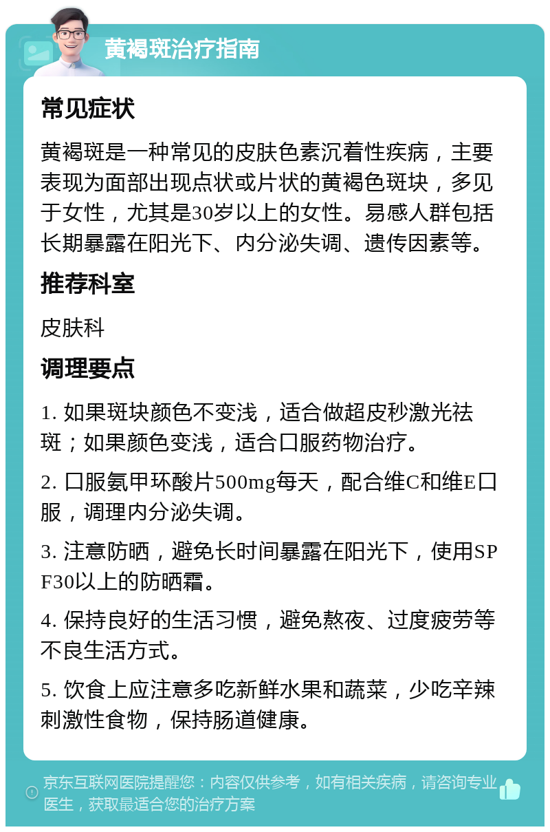 黄褐斑治疗指南 常见症状 黄褐斑是一种常见的皮肤色素沉着性疾病，主要表现为面部出现点状或片状的黄褐色斑块，多见于女性，尤其是30岁以上的女性。易感人群包括长期暴露在阳光下、内分泌失调、遗传因素等。 推荐科室 皮肤科 调理要点 1. 如果斑块颜色不变浅，适合做超皮秒激光祛斑；如果颜色变浅，适合口服药物治疗。 2. 口服氨甲环酸片500mg每天，配合维C和维E口服，调理内分泌失调。 3. 注意防晒，避免长时间暴露在阳光下，使用SPF30以上的防晒霜。 4. 保持良好的生活习惯，避免熬夜、过度疲劳等不良生活方式。 5. 饮食上应注意多吃新鲜水果和蔬菜，少吃辛辣刺激性食物，保持肠道健康。