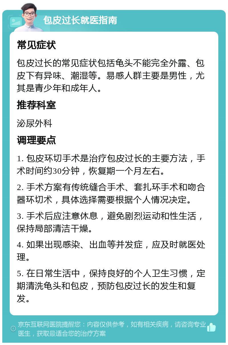 包皮过长就医指南 常见症状 包皮过长的常见症状包括龟头不能完全外露、包皮下有异味、潮湿等。易感人群主要是男性，尤其是青少年和成年人。 推荐科室 泌尿外科 调理要点 1. 包皮环切手术是治疗包皮过长的主要方法，手术时间约30分钟，恢复期一个月左右。 2. 手术方案有传统缝合手术、套扎环手术和吻合器环切术，具体选择需要根据个人情况决定。 3. 手术后应注意休息，避免剧烈运动和性生活，保持局部清洁干燥。 4. 如果出现感染、出血等并发症，应及时就医处理。 5. 在日常生活中，保持良好的个人卫生习惯，定期清洗龟头和包皮，预防包皮过长的发生和复发。