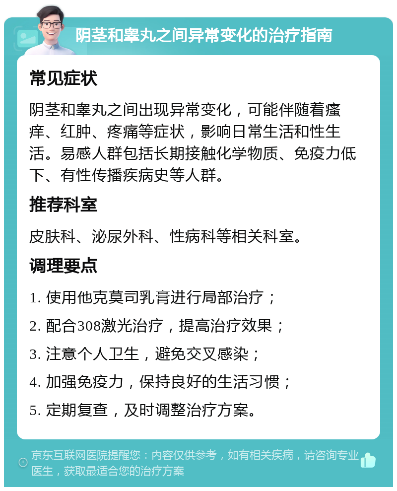 阴茎和睾丸之间异常变化的治疗指南 常见症状 阴茎和睾丸之间出现异常变化，可能伴随着瘙痒、红肿、疼痛等症状，影响日常生活和性生活。易感人群包括长期接触化学物质、免疫力低下、有性传播疾病史等人群。 推荐科室 皮肤科、泌尿外科、性病科等相关科室。 调理要点 1. 使用他克莫司乳膏进行局部治疗； 2. 配合308激光治疗，提高治疗效果； 3. 注意个人卫生，避免交叉感染； 4. 加强免疫力，保持良好的生活习惯； 5. 定期复查，及时调整治疗方案。