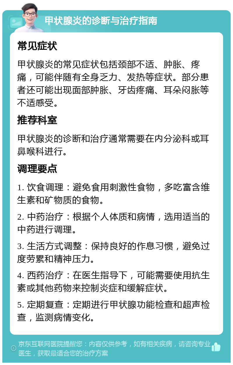 甲状腺炎的诊断与治疗指南 常见症状 甲状腺炎的常见症状包括颈部不适、肿胀、疼痛，可能伴随有全身乏力、发热等症状。部分患者还可能出现面部肿胀、牙齿疼痛、耳朵闷胀等不适感受。 推荐科室 甲状腺炎的诊断和治疗通常需要在内分泌科或耳鼻喉科进行。 调理要点 1. 饮食调理：避免食用刺激性食物，多吃富含维生素和矿物质的食物。 2. 中药治疗：根据个人体质和病情，选用适当的中药进行调理。 3. 生活方式调整：保持良好的作息习惯，避免过度劳累和精神压力。 4. 西药治疗：在医生指导下，可能需要使用抗生素或其他药物来控制炎症和缓解症状。 5. 定期复查：定期进行甲状腺功能检查和超声检查，监测病情变化。