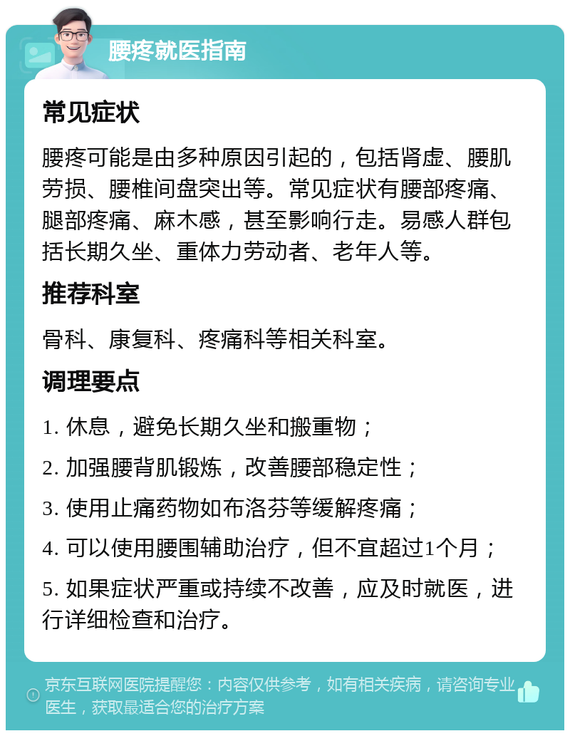 腰疼就医指南 常见症状 腰疼可能是由多种原因引起的，包括肾虚、腰肌劳损、腰椎间盘突出等。常见症状有腰部疼痛、腿部疼痛、麻木感，甚至影响行走。易感人群包括长期久坐、重体力劳动者、老年人等。 推荐科室 骨科、康复科、疼痛科等相关科室。 调理要点 1. 休息，避免长期久坐和搬重物； 2. 加强腰背肌锻炼，改善腰部稳定性； 3. 使用止痛药物如布洛芬等缓解疼痛； 4. 可以使用腰围辅助治疗，但不宜超过1个月； 5. 如果症状严重或持续不改善，应及时就医，进行详细检查和治疗。