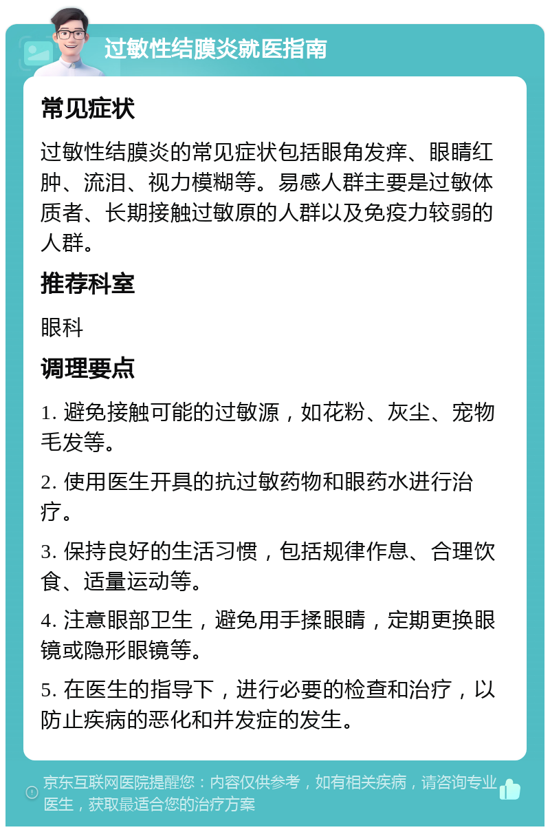 过敏性结膜炎就医指南 常见症状 过敏性结膜炎的常见症状包括眼角发痒、眼睛红肿、流泪、视力模糊等。易感人群主要是过敏体质者、长期接触过敏原的人群以及免疫力较弱的人群。 推荐科室 眼科 调理要点 1. 避免接触可能的过敏源，如花粉、灰尘、宠物毛发等。 2. 使用医生开具的抗过敏药物和眼药水进行治疗。 3. 保持良好的生活习惯，包括规律作息、合理饮食、适量运动等。 4. 注意眼部卫生，避免用手揉眼睛，定期更换眼镜或隐形眼镜等。 5. 在医生的指导下，进行必要的检查和治疗，以防止疾病的恶化和并发症的发生。