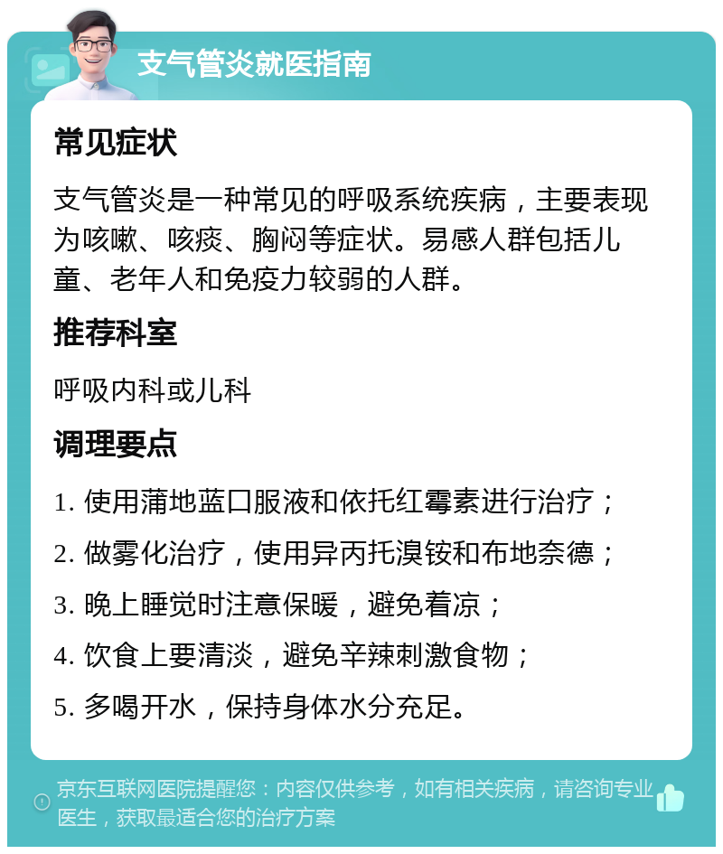 支气管炎就医指南 常见症状 支气管炎是一种常见的呼吸系统疾病，主要表现为咳嗽、咳痰、胸闷等症状。易感人群包括儿童、老年人和免疫力较弱的人群。 推荐科室 呼吸内科或儿科 调理要点 1. 使用蒲地蓝口服液和依托红霉素进行治疗； 2. 做雾化治疗，使用异丙托溴铵和布地奈德； 3. 晚上睡觉时注意保暖，避免着凉； 4. 饮食上要清淡，避免辛辣刺激食物； 5. 多喝开水，保持身体水分充足。