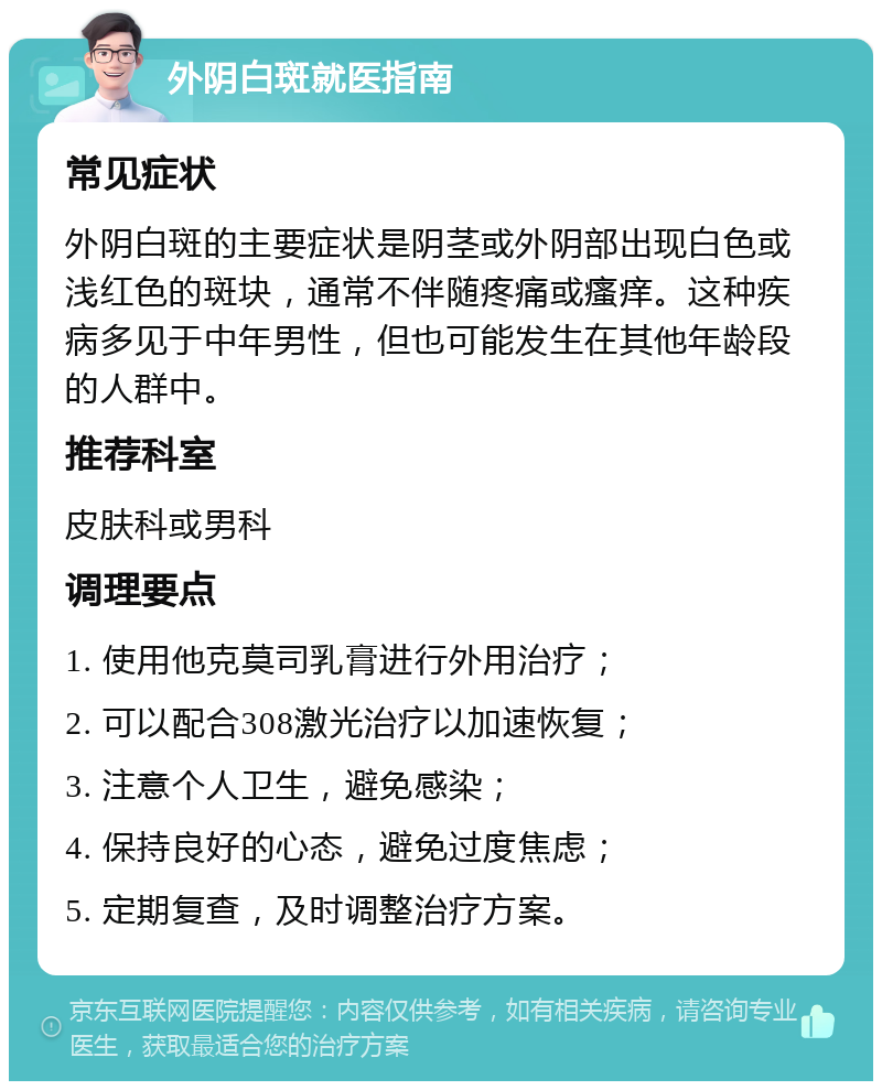 外阴白斑就医指南 常见症状 外阴白斑的主要症状是阴茎或外阴部出现白色或浅红色的斑块，通常不伴随疼痛或瘙痒。这种疾病多见于中年男性，但也可能发生在其他年龄段的人群中。 推荐科室 皮肤科或男科 调理要点 1. 使用他克莫司乳膏进行外用治疗； 2. 可以配合308激光治疗以加速恢复； 3. 注意个人卫生，避免感染； 4. 保持良好的心态，避免过度焦虑； 5. 定期复查，及时调整治疗方案。