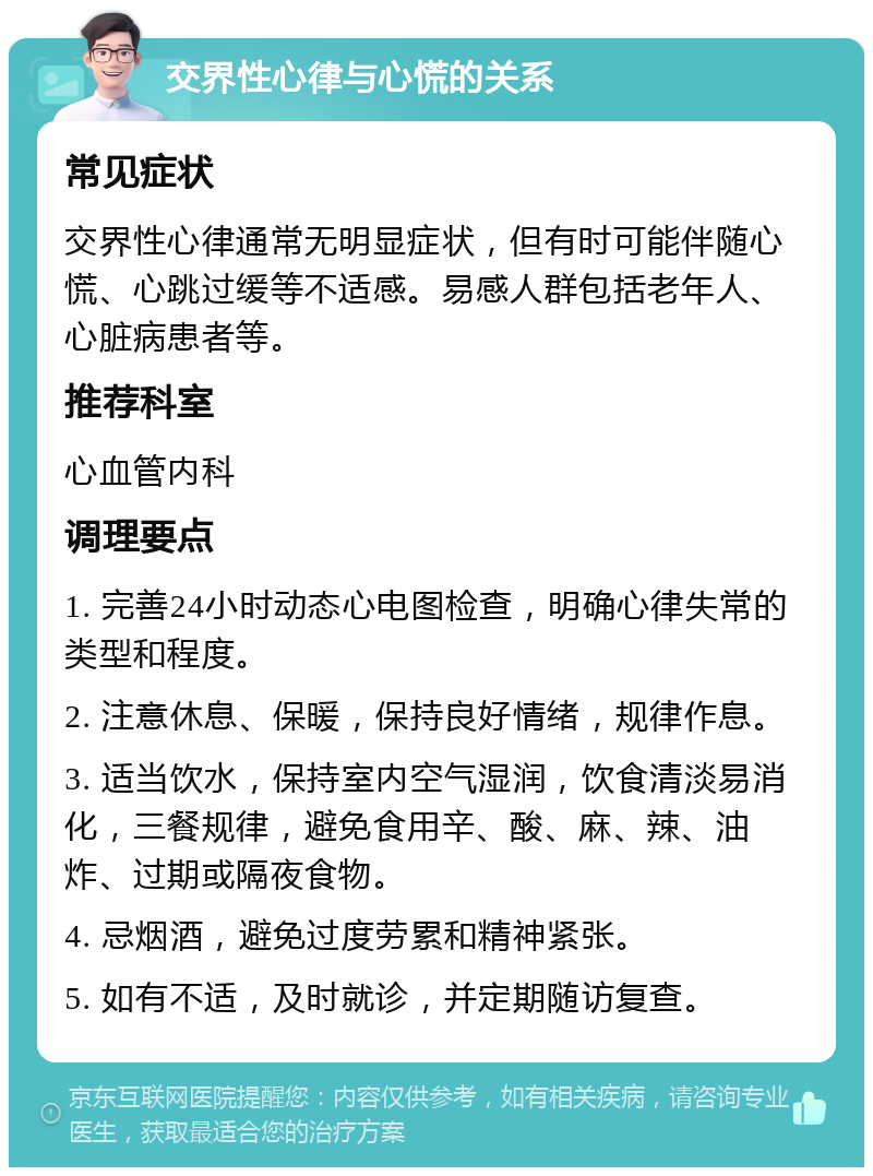 交界性心律与心慌的关系 常见症状 交界性心律通常无明显症状，但有时可能伴随心慌、心跳过缓等不适感。易感人群包括老年人、心脏病患者等。 推荐科室 心血管内科 调理要点 1. 完善24小时动态心电图检查，明确心律失常的类型和程度。 2. 注意休息、保暖，保持良好情绪，规律作息。 3. 适当饮水，保持室内空气湿润，饮食清淡易消化，三餐规律，避免食用辛、酸、麻、辣、油炸、过期或隔夜食物。 4. 忌烟酒，避免过度劳累和精神紧张。 5. 如有不适，及时就诊，并定期随访复查。