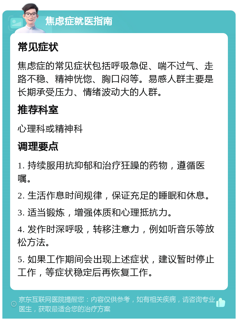 焦虑症就医指南 常见症状 焦虑症的常见症状包括呼吸急促、喘不过气、走路不稳、精神恍惚、胸口闷等。易感人群主要是长期承受压力、情绪波动大的人群。 推荐科室 心理科或精神科 调理要点 1. 持续服用抗抑郁和治疗狂躁的药物，遵循医嘱。 2. 生活作息时间规律，保证充足的睡眠和休息。 3. 适当锻炼，增强体质和心理抵抗力。 4. 发作时深呼吸，转移注意力，例如听音乐等放松方法。 5. 如果工作期间会出现上述症状，建议暂时停止工作，等症状稳定后再恢复工作。