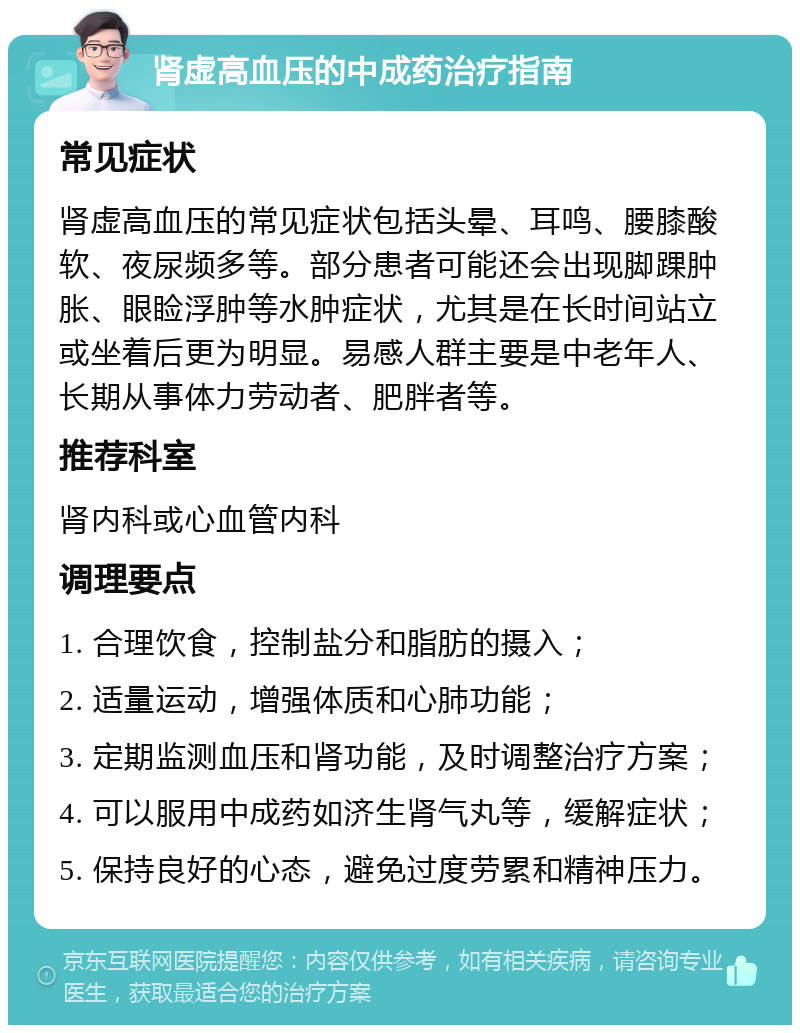 肾虚高血压的中成药治疗指南 常见症状 肾虚高血压的常见症状包括头晕、耳鸣、腰膝酸软、夜尿频多等。部分患者可能还会出现脚踝肿胀、眼睑浮肿等水肿症状，尤其是在长时间站立或坐着后更为明显。易感人群主要是中老年人、长期从事体力劳动者、肥胖者等。 推荐科室 肾内科或心血管内科 调理要点 1. 合理饮食，控制盐分和脂肪的摄入； 2. 适量运动，增强体质和心肺功能； 3. 定期监测血压和肾功能，及时调整治疗方案； 4. 可以服用中成药如济生肾气丸等，缓解症状； 5. 保持良好的心态，避免过度劳累和精神压力。