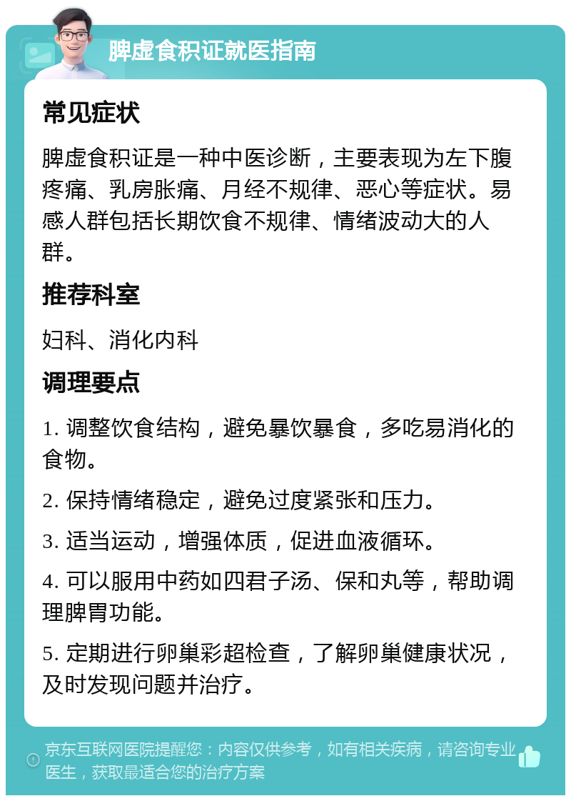 脾虚食积证就医指南 常见症状 脾虚食积证是一种中医诊断，主要表现为左下腹疼痛、乳房胀痛、月经不规律、恶心等症状。易感人群包括长期饮食不规律、情绪波动大的人群。 推荐科室 妇科、消化内科 调理要点 1. 调整饮食结构，避免暴饮暴食，多吃易消化的食物。 2. 保持情绪稳定，避免过度紧张和压力。 3. 适当运动，增强体质，促进血液循环。 4. 可以服用中药如四君子汤、保和丸等，帮助调理脾胃功能。 5. 定期进行卵巢彩超检查，了解卵巢健康状况，及时发现问题并治疗。