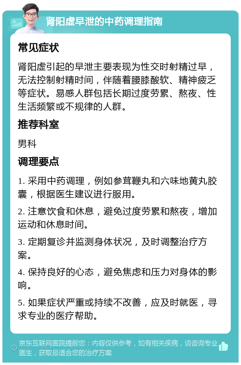 肾阳虚早泄的中药调理指南 常见症状 肾阳虚引起的早泄主要表现为性交时射精过早，无法控制射精时间，伴随着腰膝酸软、精神疲乏等症状。易感人群包括长期过度劳累、熬夜、性生活频繁或不规律的人群。 推荐科室 男科 调理要点 1. 采用中药调理，例如参茸鞭丸和六味地黄丸胶囊，根据医生建议进行服用。 2. 注意饮食和休息，避免过度劳累和熬夜，增加运动和休息时间。 3. 定期复诊并监测身体状况，及时调整治疗方案。 4. 保持良好的心态，避免焦虑和压力对身体的影响。 5. 如果症状严重或持续不改善，应及时就医，寻求专业的医疗帮助。