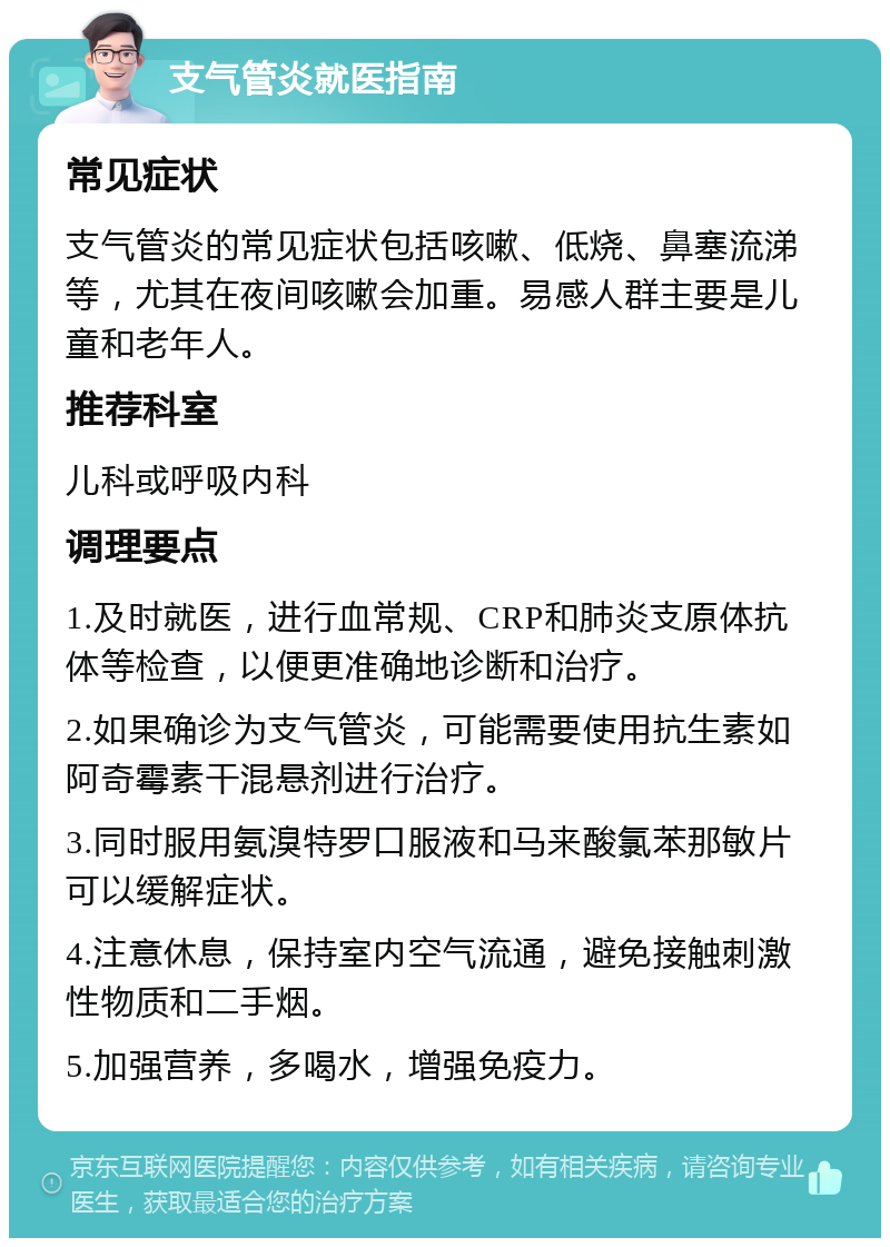 支气管炎就医指南 常见症状 支气管炎的常见症状包括咳嗽、低烧、鼻塞流涕等，尤其在夜间咳嗽会加重。易感人群主要是儿童和老年人。 推荐科室 儿科或呼吸内科 调理要点 1.及时就医，进行血常规、CRP和肺炎支原体抗体等检查，以便更准确地诊断和治疗。 2.如果确诊为支气管炎，可能需要使用抗生素如阿奇霉素干混悬剂进行治疗。 3.同时服用氨溴特罗口服液和马来酸氯苯那敏片可以缓解症状。 4.注意休息，保持室内空气流通，避免接触刺激性物质和二手烟。 5.加强营养，多喝水，增强免疫力。