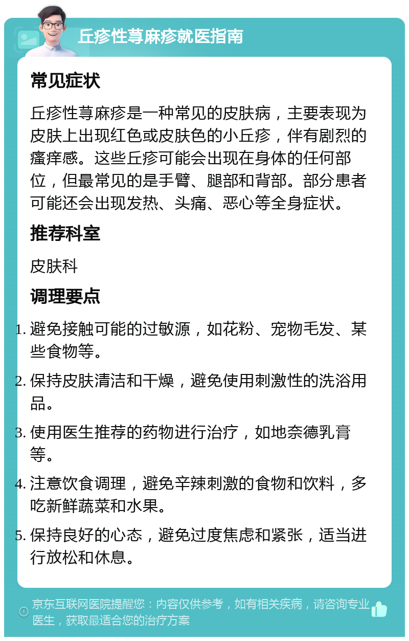 丘疹性荨麻疹就医指南 常见症状 丘疹性荨麻疹是一种常见的皮肤病，主要表现为皮肤上出现红色或皮肤色的小丘疹，伴有剧烈的瘙痒感。这些丘疹可能会出现在身体的任何部位，但最常见的是手臂、腿部和背部。部分患者可能还会出现发热、头痛、恶心等全身症状。 推荐科室 皮肤科 调理要点 避免接触可能的过敏源，如花粉、宠物毛发、某些食物等。 保持皮肤清洁和干燥，避免使用刺激性的洗浴用品。 使用医生推荐的药物进行治疗，如地奈德乳膏等。 注意饮食调理，避免辛辣刺激的食物和饮料，多吃新鲜蔬菜和水果。 保持良好的心态，避免过度焦虑和紧张，适当进行放松和休息。