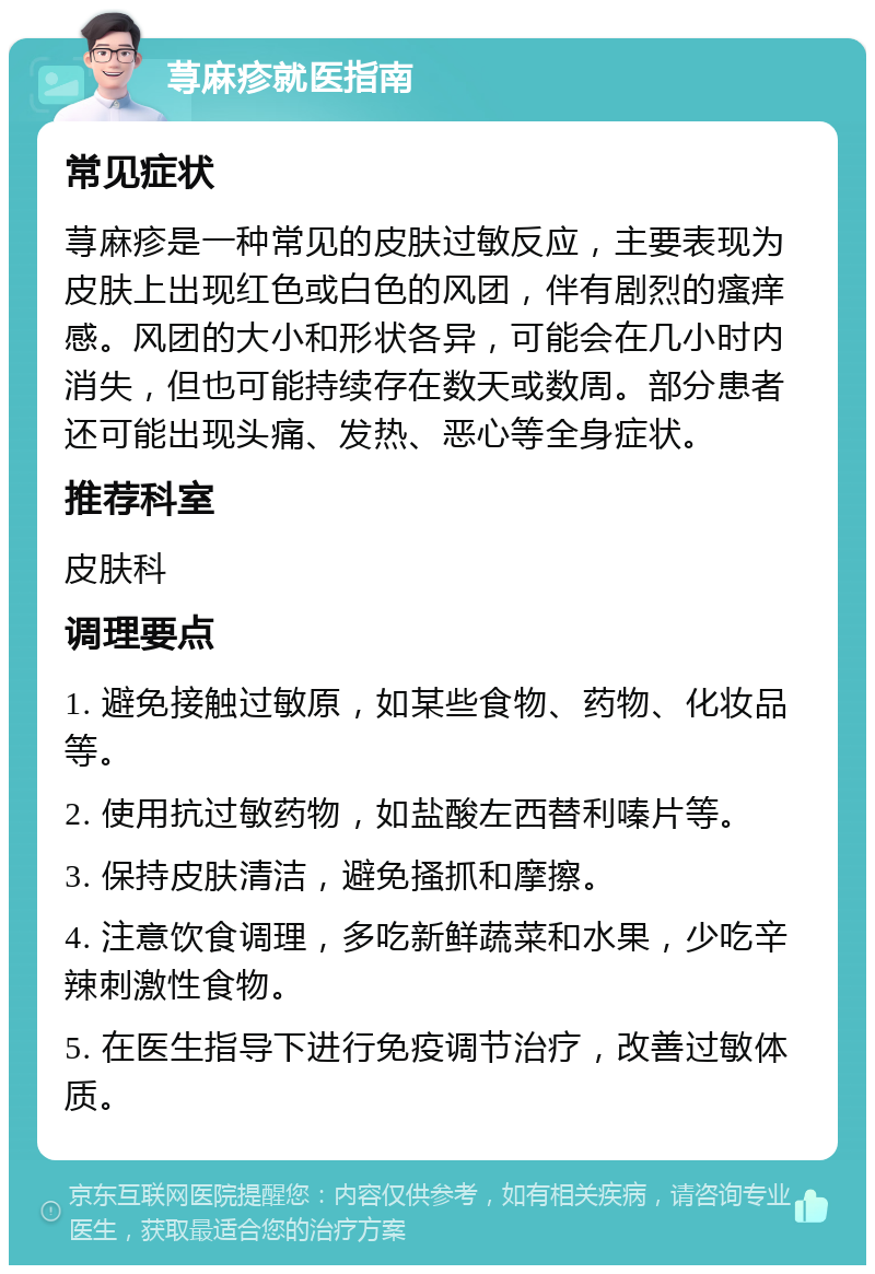 荨麻疹就医指南 常见症状 荨麻疹是一种常见的皮肤过敏反应，主要表现为皮肤上出现红色或白色的风团，伴有剧烈的瘙痒感。风团的大小和形状各异，可能会在几小时内消失，但也可能持续存在数天或数周。部分患者还可能出现头痛、发热、恶心等全身症状。 推荐科室 皮肤科 调理要点 1. 避免接触过敏原，如某些食物、药物、化妆品等。 2. 使用抗过敏药物，如盐酸左西替利嗪片等。 3. 保持皮肤清洁，避免搔抓和摩擦。 4. 注意饮食调理，多吃新鲜蔬菜和水果，少吃辛辣刺激性食物。 5. 在医生指导下进行免疫调节治疗，改善过敏体质。