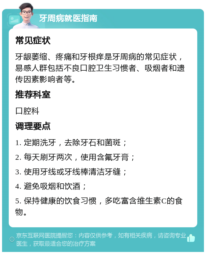 牙周病就医指南 常见症状 牙龈萎缩、疼痛和牙根痒是牙周病的常见症状，易感人群包括不良口腔卫生习惯者、吸烟者和遗传因素影响者等。 推荐科室 口腔科 调理要点 1. 定期洗牙，去除牙石和菌斑； 2. 每天刷牙两次，使用含氟牙膏； 3. 使用牙线或牙线棒清洁牙缝； 4. 避免吸烟和饮酒； 5. 保持健康的饮食习惯，多吃富含维生素C的食物。