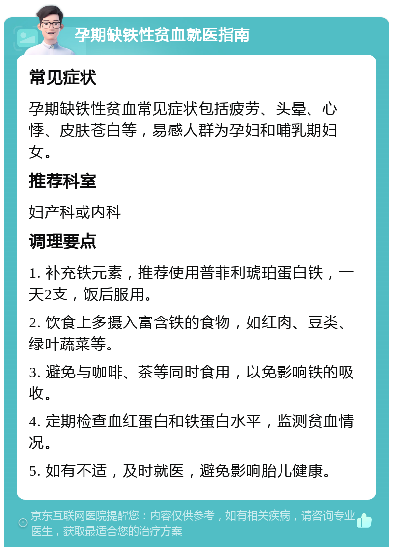 孕期缺铁性贫血就医指南 常见症状 孕期缺铁性贫血常见症状包括疲劳、头晕、心悸、皮肤苍白等，易感人群为孕妇和哺乳期妇女。 推荐科室 妇产科或内科 调理要点 1. 补充铁元素，推荐使用普菲利琥珀蛋白铁，一天2支，饭后服用。 2. 饮食上多摄入富含铁的食物，如红肉、豆类、绿叶蔬菜等。 3. 避免与咖啡、茶等同时食用，以免影响铁的吸收。 4. 定期检查血红蛋白和铁蛋白水平，监测贫血情况。 5. 如有不适，及时就医，避免影响胎儿健康。