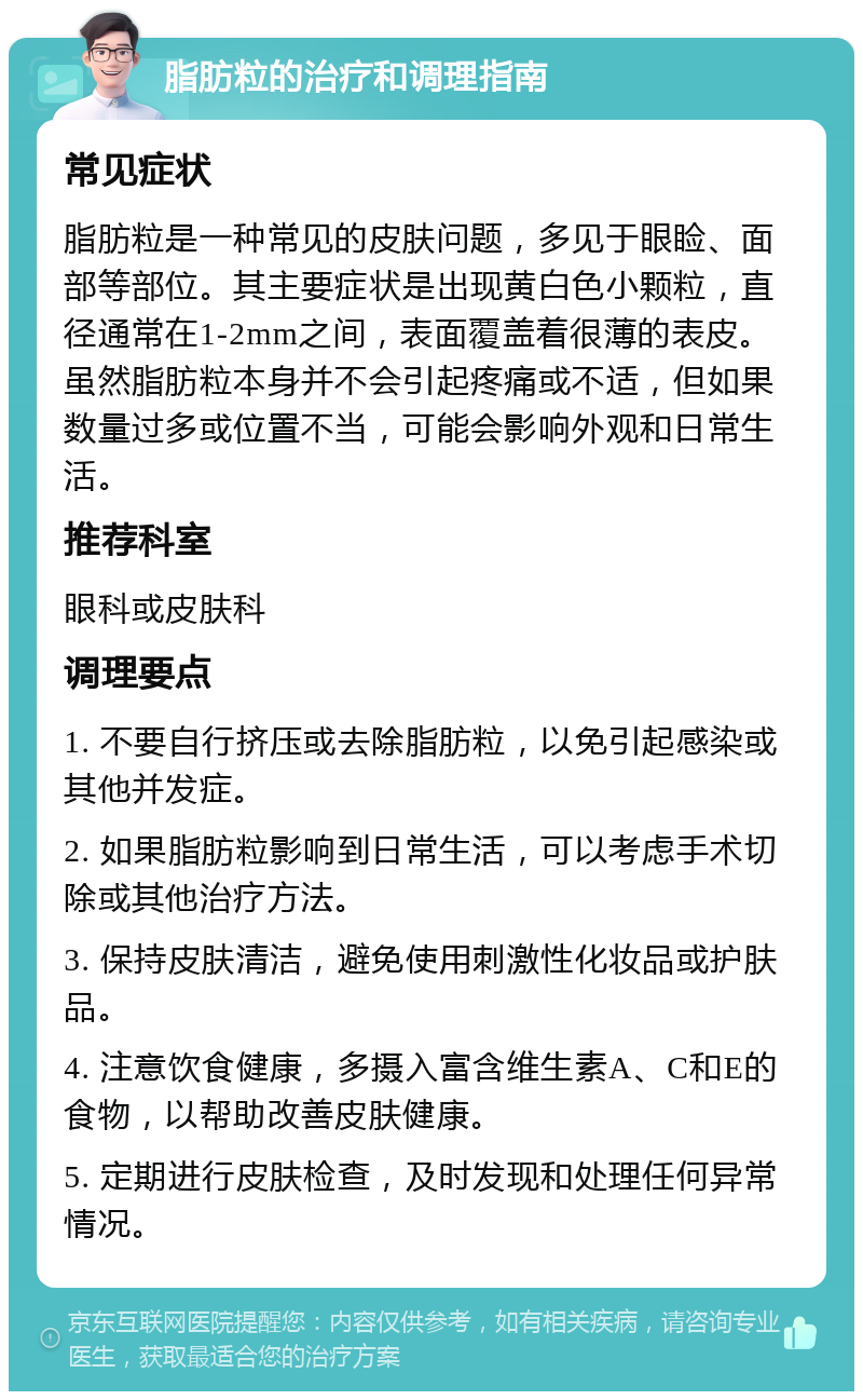 脂肪粒的治疗和调理指南 常见症状 脂肪粒是一种常见的皮肤问题，多见于眼睑、面部等部位。其主要症状是出现黄白色小颗粒，直径通常在1-2mm之间，表面覆盖着很薄的表皮。虽然脂肪粒本身并不会引起疼痛或不适，但如果数量过多或位置不当，可能会影响外观和日常生活。 推荐科室 眼科或皮肤科 调理要点 1. 不要自行挤压或去除脂肪粒，以免引起感染或其他并发症。 2. 如果脂肪粒影响到日常生活，可以考虑手术切除或其他治疗方法。 3. 保持皮肤清洁，避免使用刺激性化妆品或护肤品。 4. 注意饮食健康，多摄入富含维生素A、C和E的食物，以帮助改善皮肤健康。 5. 定期进行皮肤检查，及时发现和处理任何异常情况。