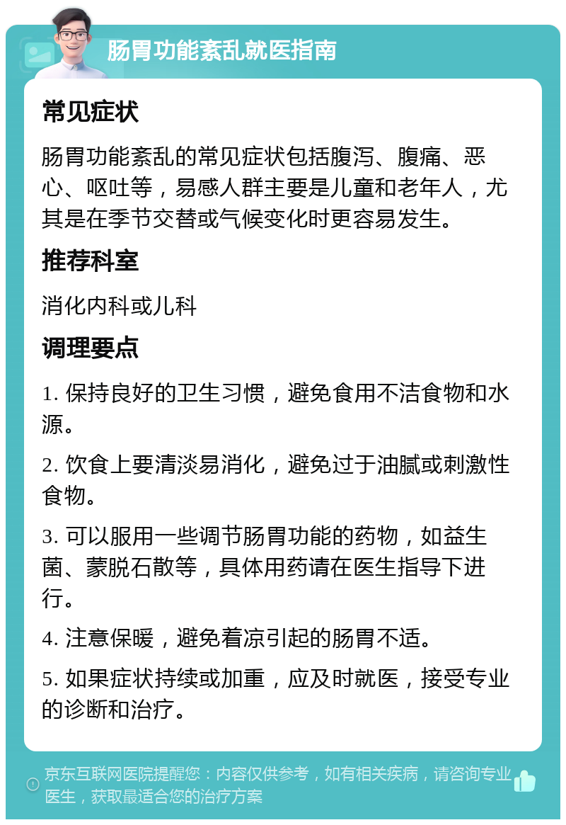 肠胃功能紊乱就医指南 常见症状 肠胃功能紊乱的常见症状包括腹泻、腹痛、恶心、呕吐等，易感人群主要是儿童和老年人，尤其是在季节交替或气候变化时更容易发生。 推荐科室 消化内科或儿科 调理要点 1. 保持良好的卫生习惯，避免食用不洁食物和水源。 2. 饮食上要清淡易消化，避免过于油腻或刺激性食物。 3. 可以服用一些调节肠胃功能的药物，如益生菌、蒙脱石散等，具体用药请在医生指导下进行。 4. 注意保暖，避免着凉引起的肠胃不适。 5. 如果症状持续或加重，应及时就医，接受专业的诊断和治疗。