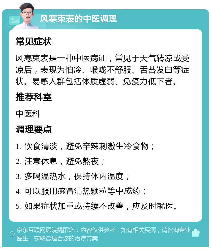 风寒束表的中医调理 常见症状 风寒束表是一种中医病证，常见于天气转凉或受凉后，表现为怕冷、喉咙不舒服、舌苔发白等症状。易感人群包括体质虚弱、免疫力低下者。 推荐科室 中医科 调理要点 1. 饮食清淡，避免辛辣刺激生冷食物； 2. 注意休息，避免熬夜； 3. 多喝温热水，保持体内温度； 4. 可以服用感冒清热颗粒等中成药； 5. 如果症状加重或持续不改善，应及时就医。