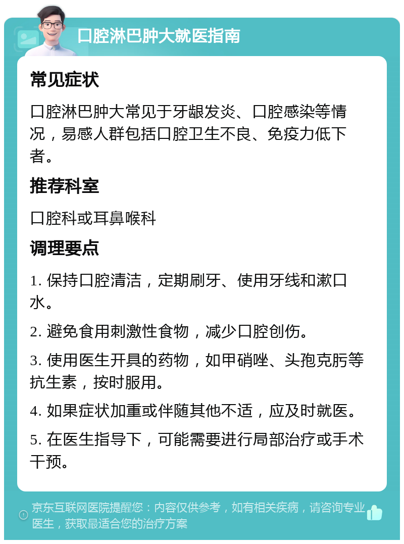 口腔淋巴肿大就医指南 常见症状 口腔淋巴肿大常见于牙龈发炎、口腔感染等情况，易感人群包括口腔卫生不良、免疫力低下者。 推荐科室 口腔科或耳鼻喉科 调理要点 1. 保持口腔清洁，定期刷牙、使用牙线和漱口水。 2. 避免食用刺激性食物，减少口腔创伤。 3. 使用医生开具的药物，如甲硝唑、头孢克肟等抗生素，按时服用。 4. 如果症状加重或伴随其他不适，应及时就医。 5. 在医生指导下，可能需要进行局部治疗或手术干预。