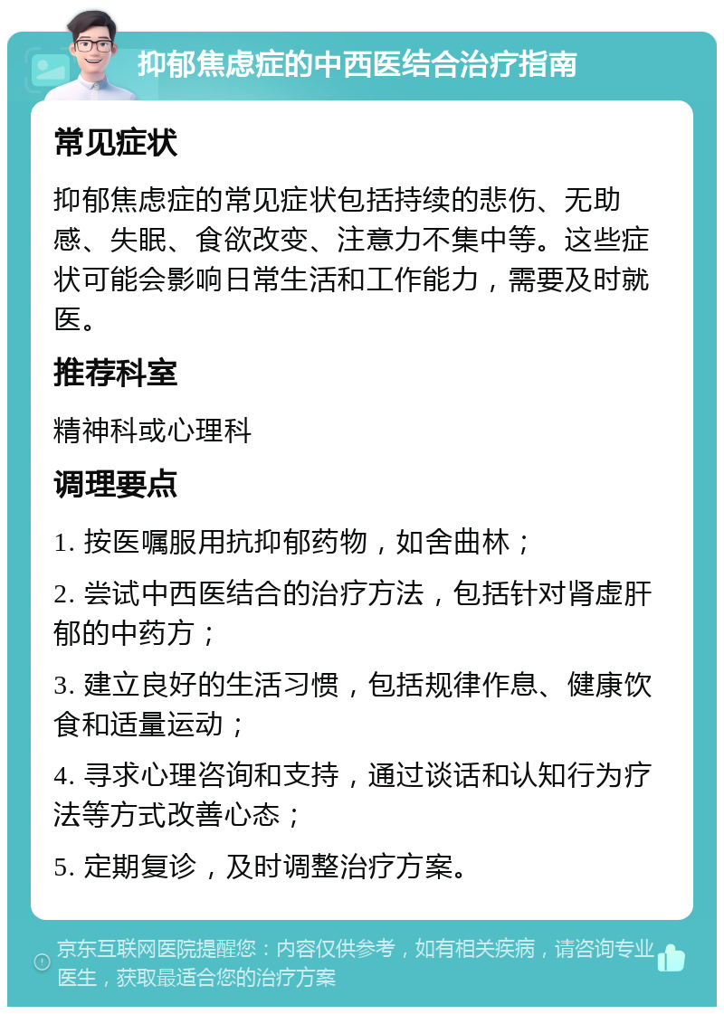 抑郁焦虑症的中西医结合治疗指南 常见症状 抑郁焦虑症的常见症状包括持续的悲伤、无助感、失眠、食欲改变、注意力不集中等。这些症状可能会影响日常生活和工作能力，需要及时就医。 推荐科室 精神科或心理科 调理要点 1. 按医嘱服用抗抑郁药物，如舍曲林； 2. 尝试中西医结合的治疗方法，包括针对肾虚肝郁的中药方； 3. 建立良好的生活习惯，包括规律作息、健康饮食和适量运动； 4. 寻求心理咨询和支持，通过谈话和认知行为疗法等方式改善心态； 5. 定期复诊，及时调整治疗方案。