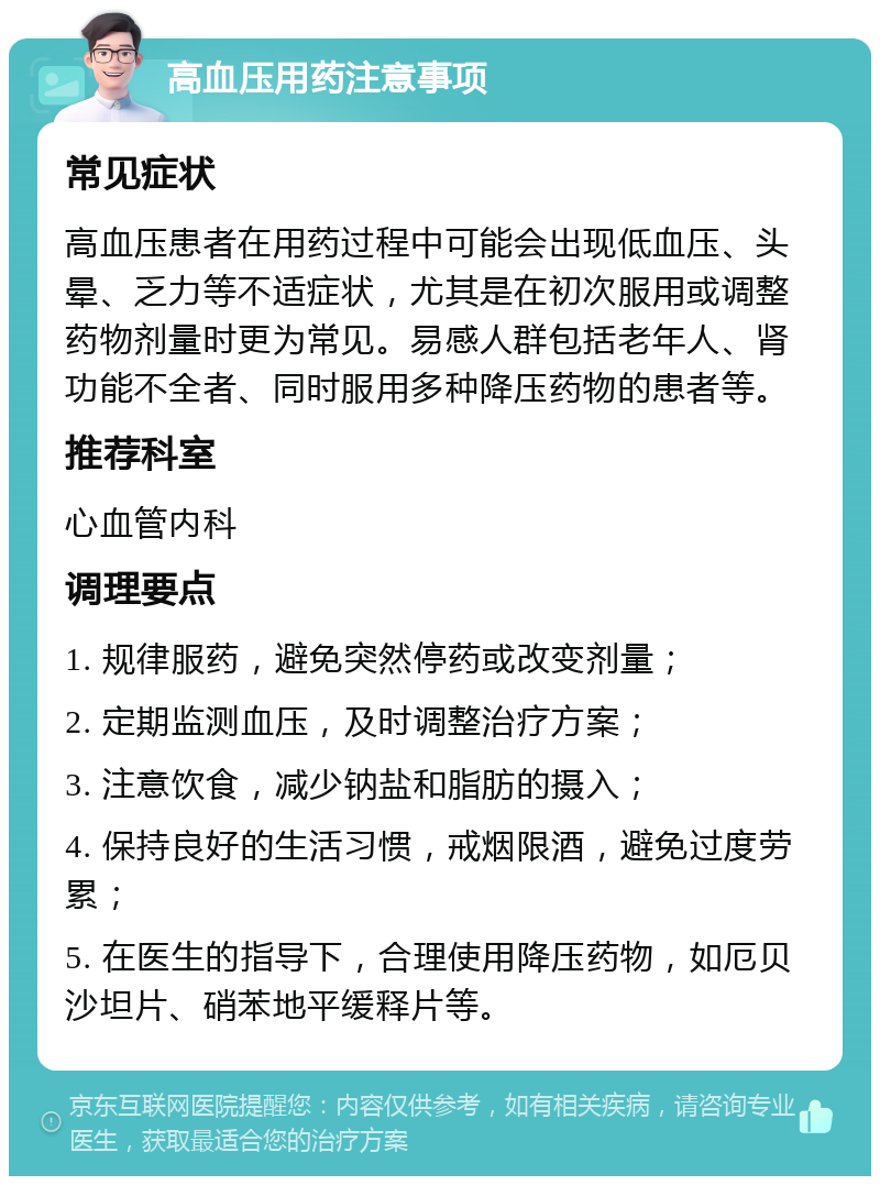 高血压用药注意事项 常见症状 高血压患者在用药过程中可能会出现低血压、头晕、乏力等不适症状，尤其是在初次服用或调整药物剂量时更为常见。易感人群包括老年人、肾功能不全者、同时服用多种降压药物的患者等。 推荐科室 心血管内科 调理要点 1. 规律服药，避免突然停药或改变剂量； 2. 定期监测血压，及时调整治疗方案； 3. 注意饮食，减少钠盐和脂肪的摄入； 4. 保持良好的生活习惯，戒烟限酒，避免过度劳累； 5. 在医生的指导下，合理使用降压药物，如厄贝沙坦片、硝苯地平缓释片等。