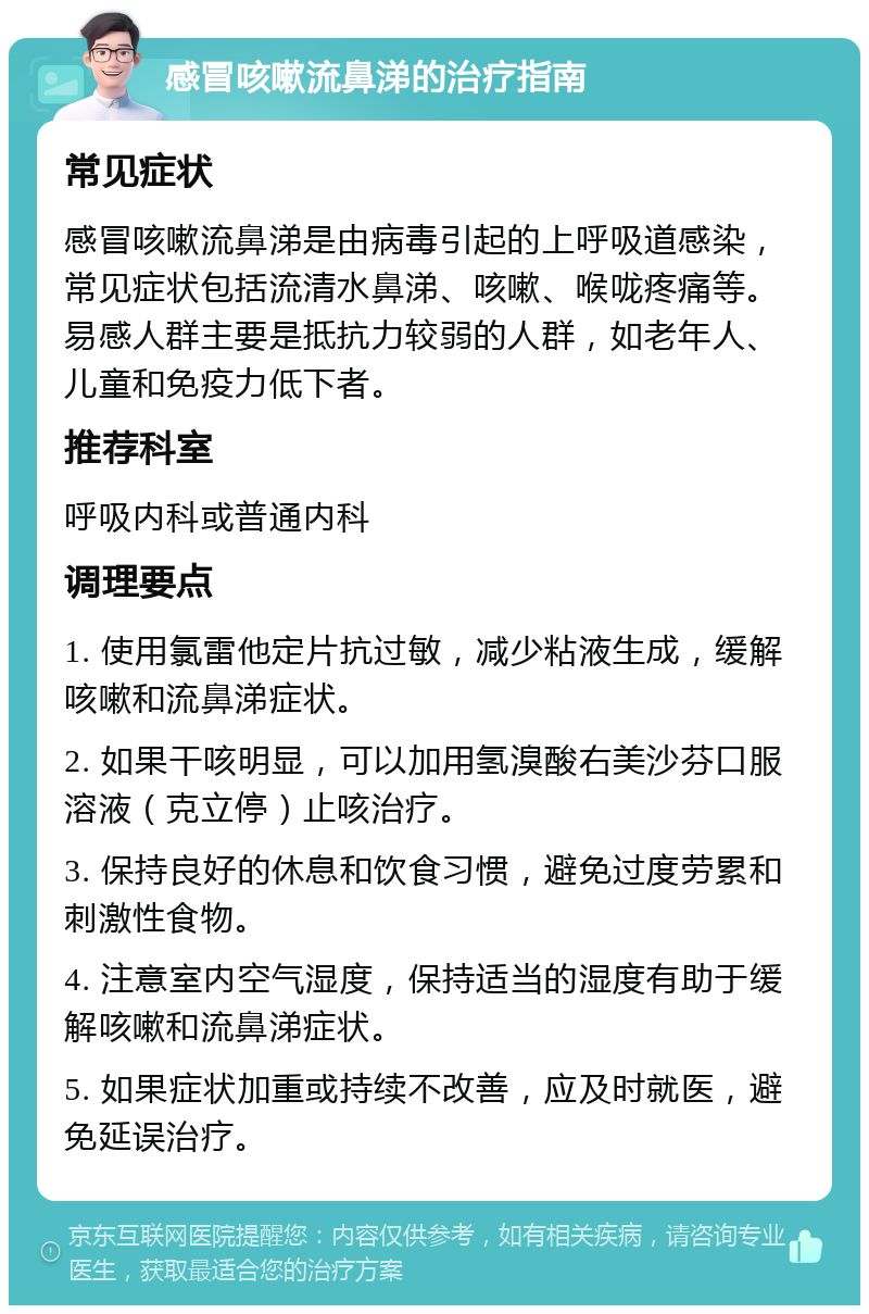 感冒咳嗽流鼻涕的治疗指南 常见症状 感冒咳嗽流鼻涕是由病毒引起的上呼吸道感染，常见症状包括流清水鼻涕、咳嗽、喉咙疼痛等。易感人群主要是抵抗力较弱的人群，如老年人、儿童和免疫力低下者。 推荐科室 呼吸内科或普通内科 调理要点 1. 使用氯雷他定片抗过敏，减少粘液生成，缓解咳嗽和流鼻涕症状。 2. 如果干咳明显，可以加用氢溴酸右美沙芬口服溶液（克立停）止咳治疗。 3. 保持良好的休息和饮食习惯，避免过度劳累和刺激性食物。 4. 注意室内空气湿度，保持适当的湿度有助于缓解咳嗽和流鼻涕症状。 5. 如果症状加重或持续不改善，应及时就医，避免延误治疗。