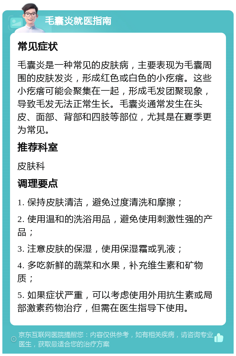 毛囊炎就医指南 常见症状 毛囊炎是一种常见的皮肤病，主要表现为毛囊周围的皮肤发炎，形成红色或白色的小疙瘩。这些小疙瘩可能会聚集在一起，形成毛发团聚现象，导致毛发无法正常生长。毛囊炎通常发生在头皮、面部、背部和四肢等部位，尤其是在夏季更为常见。 推荐科室 皮肤科 调理要点 1. 保持皮肤清洁，避免过度清洗和摩擦； 2. 使用温和的洗浴用品，避免使用刺激性强的产品； 3. 注意皮肤的保湿，使用保湿霜或乳液； 4. 多吃新鲜的蔬菜和水果，补充维生素和矿物质； 5. 如果症状严重，可以考虑使用外用抗生素或局部激素药物治疗，但需在医生指导下使用。