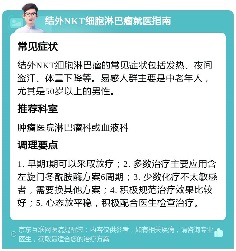 结外NKT细胞淋巴瘤就医指南 常见症状 结外NKT细胞淋巴瘤的常见症状包括发热、夜间盗汗、体重下降等。易感人群主要是中老年人，尤其是50岁以上的男性。 推荐科室 肿瘤医院淋巴瘤科或血液科 调理要点 1. 早期I期可以采取放疗；2. 多数治疗主要应用含左旋门冬酰胺酶方案6周期；3. 少数化疗不太敏感者，需要换其他方案；4. 积极规范治疗效果比较好；5. 心态放平稳，积极配合医生检查治疗。