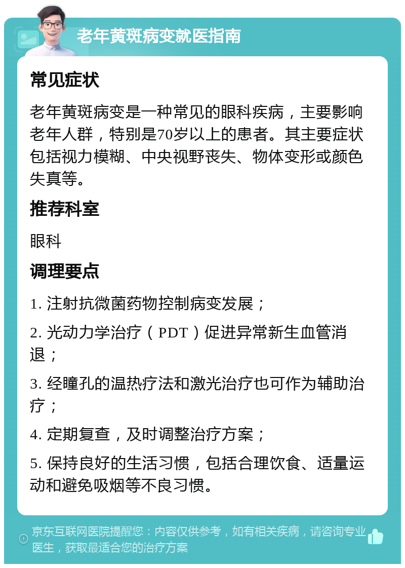 老年黄斑病变就医指南 常见症状 老年黄斑病变是一种常见的眼科疾病，主要影响老年人群，特别是70岁以上的患者。其主要症状包括视力模糊、中央视野丧失、物体变形或颜色失真等。 推荐科室 眼科 调理要点 1. 注射抗微菌药物控制病变发展； 2. 光动力学治疗（PDT）促进异常新生血管消退； 3. 经瞳孔的温热疗法和激光治疗也可作为辅助治疗； 4. 定期复查，及时调整治疗方案； 5. 保持良好的生活习惯，包括合理饮食、适量运动和避免吸烟等不良习惯。