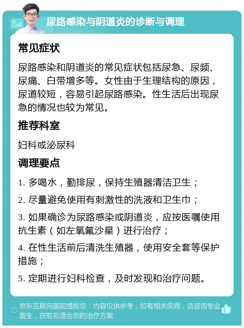 尿路感染与阴道炎的诊断与调理 常见症状 尿路感染和阴道炎的常见症状包括尿急、尿频、尿痛、白带增多等。女性由于生理结构的原因，尿道较短，容易引起尿路感染。性生活后出现尿急的情况也较为常见。 推荐科室 妇科或泌尿科 调理要点 1. 多喝水，勤排尿，保持生殖器清洁卫生； 2. 尽量避免使用有刺激性的洗液和卫生巾； 3. 如果确诊为尿路感染或阴道炎，应按医嘱使用抗生素（如左氧氟沙星）进行治疗； 4. 在性生活前后清洗生殖器，使用安全套等保护措施； 5. 定期进行妇科检查，及时发现和治疗问题。