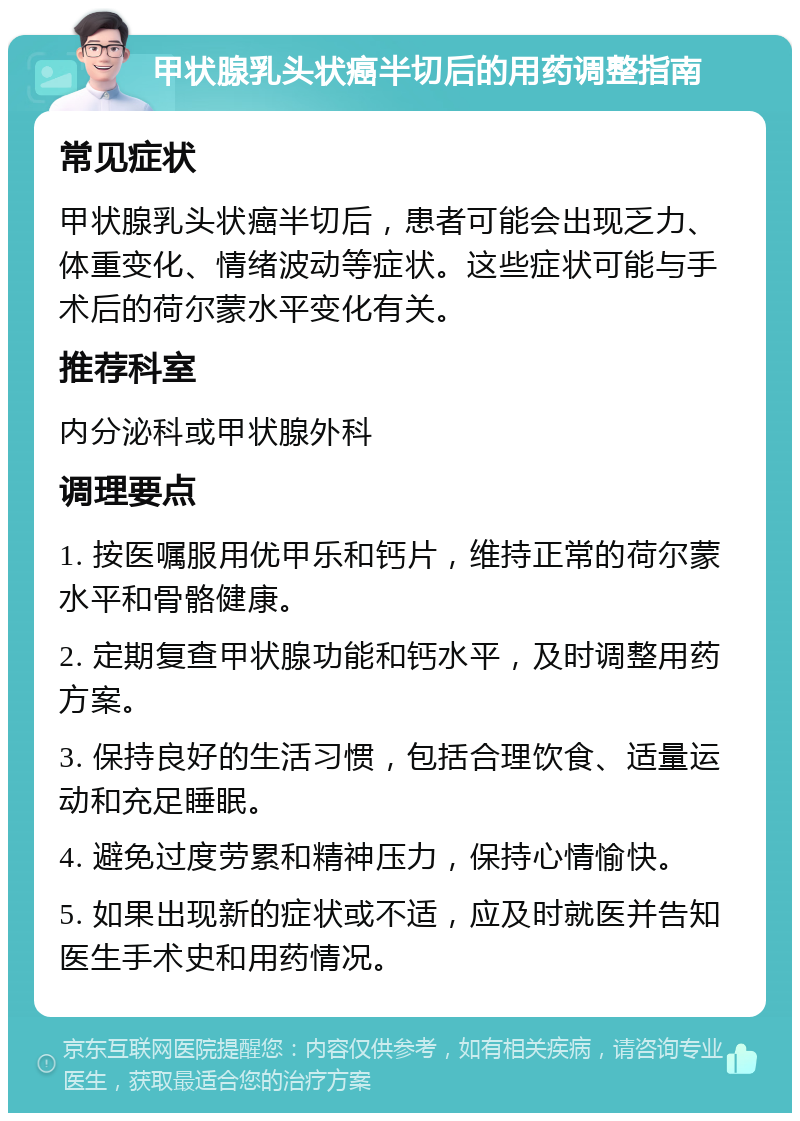 甲状腺乳头状癌半切后的用药调整指南 常见症状 甲状腺乳头状癌半切后，患者可能会出现乏力、体重变化、情绪波动等症状。这些症状可能与手术后的荷尔蒙水平变化有关。 推荐科室 内分泌科或甲状腺外科 调理要点 1. 按医嘱服用优甲乐和钙片，维持正常的荷尔蒙水平和骨骼健康。 2. 定期复查甲状腺功能和钙水平，及时调整用药方案。 3. 保持良好的生活习惯，包括合理饮食、适量运动和充足睡眠。 4. 避免过度劳累和精神压力，保持心情愉快。 5. 如果出现新的症状或不适，应及时就医并告知医生手术史和用药情况。