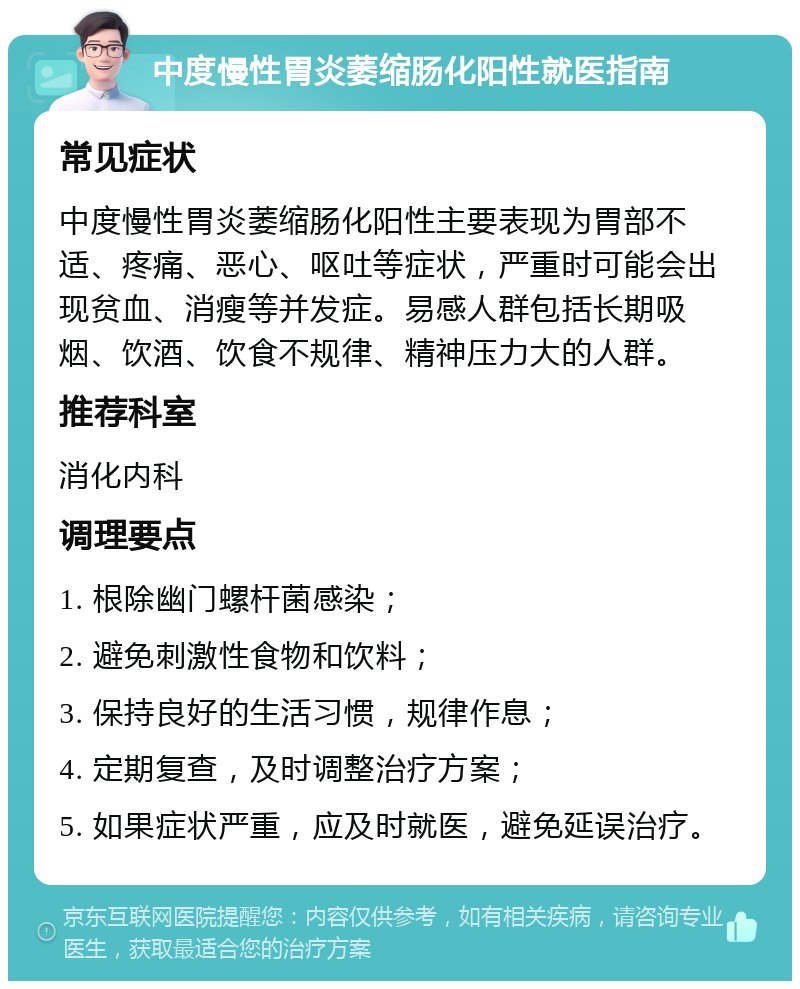 中度慢性胃炎萎缩肠化阳性就医指南 常见症状 中度慢性胃炎萎缩肠化阳性主要表现为胃部不适、疼痛、恶心、呕吐等症状，严重时可能会出现贫血、消瘦等并发症。易感人群包括长期吸烟、饮酒、饮食不规律、精神压力大的人群。 推荐科室 消化内科 调理要点 1. 根除幽门螺杆菌感染； 2. 避免刺激性食物和饮料； 3. 保持良好的生活习惯，规律作息； 4. 定期复查，及时调整治疗方案； 5. 如果症状严重，应及时就医，避免延误治疗。