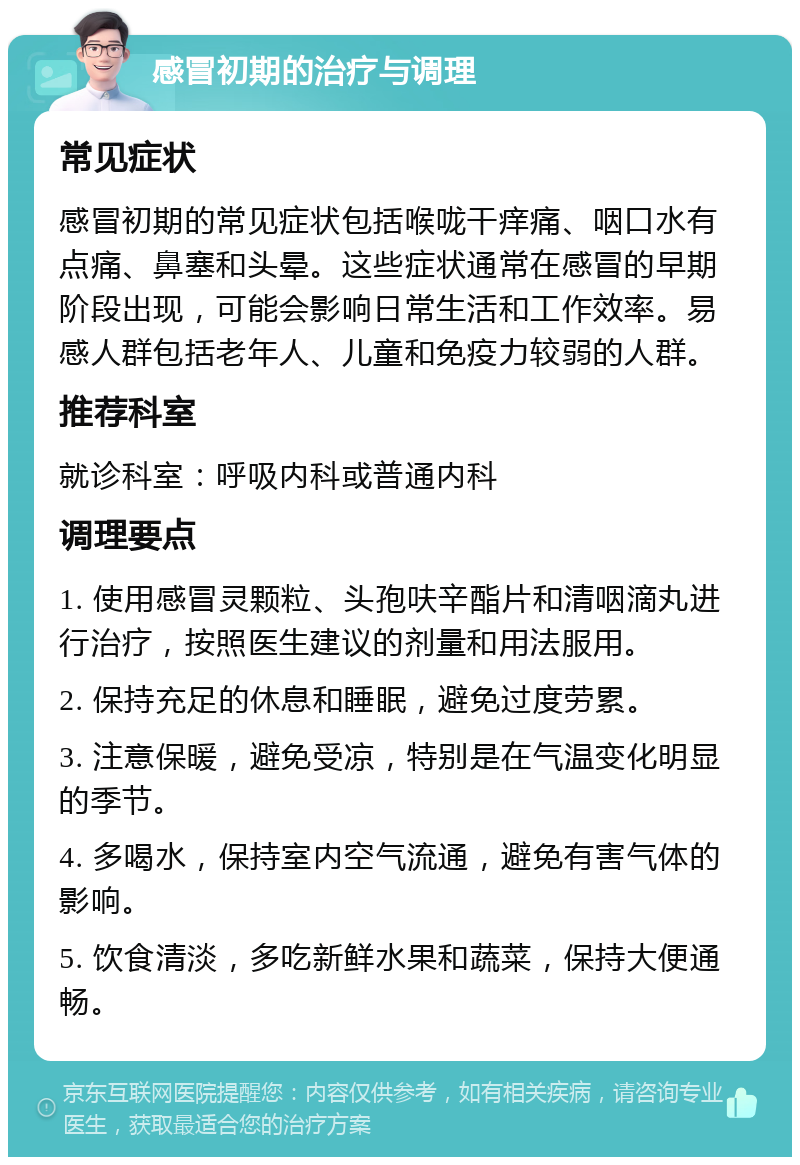 感冒初期的治疗与调理 常见症状 感冒初期的常见症状包括喉咙干痒痛、咽口水有点痛、鼻塞和头晕。这些症状通常在感冒的早期阶段出现，可能会影响日常生活和工作效率。易感人群包括老年人、儿童和免疫力较弱的人群。 推荐科室 就诊科室：呼吸内科或普通内科 调理要点 1. 使用感冒灵颗粒、头孢呋辛酯片和清咽滴丸进行治疗，按照医生建议的剂量和用法服用。 2. 保持充足的休息和睡眠，避免过度劳累。 3. 注意保暖，避免受凉，特别是在气温变化明显的季节。 4. 多喝水，保持室内空气流通，避免有害气体的影响。 5. 饮食清淡，多吃新鲜水果和蔬菜，保持大便通畅。