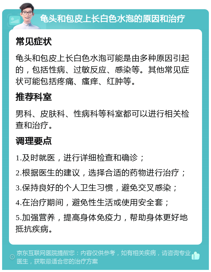 龟头和包皮上长白色水泡的原因和治疗 常见症状 龟头和包皮上长白色水泡可能是由多种原因引起的，包括性病、过敏反应、感染等。其他常见症状可能包括疼痛、瘙痒、红肿等。 推荐科室 男科、皮肤科、性病科等科室都可以进行相关检查和治疗。 调理要点 1.及时就医，进行详细检查和确诊； 2.根据医生的建议，选择合适的药物进行治疗； 3.保持良好的个人卫生习惯，避免交叉感染； 4.在治疗期间，避免性生活或使用安全套； 5.加强营养，提高身体免疫力，帮助身体更好地抵抗疾病。