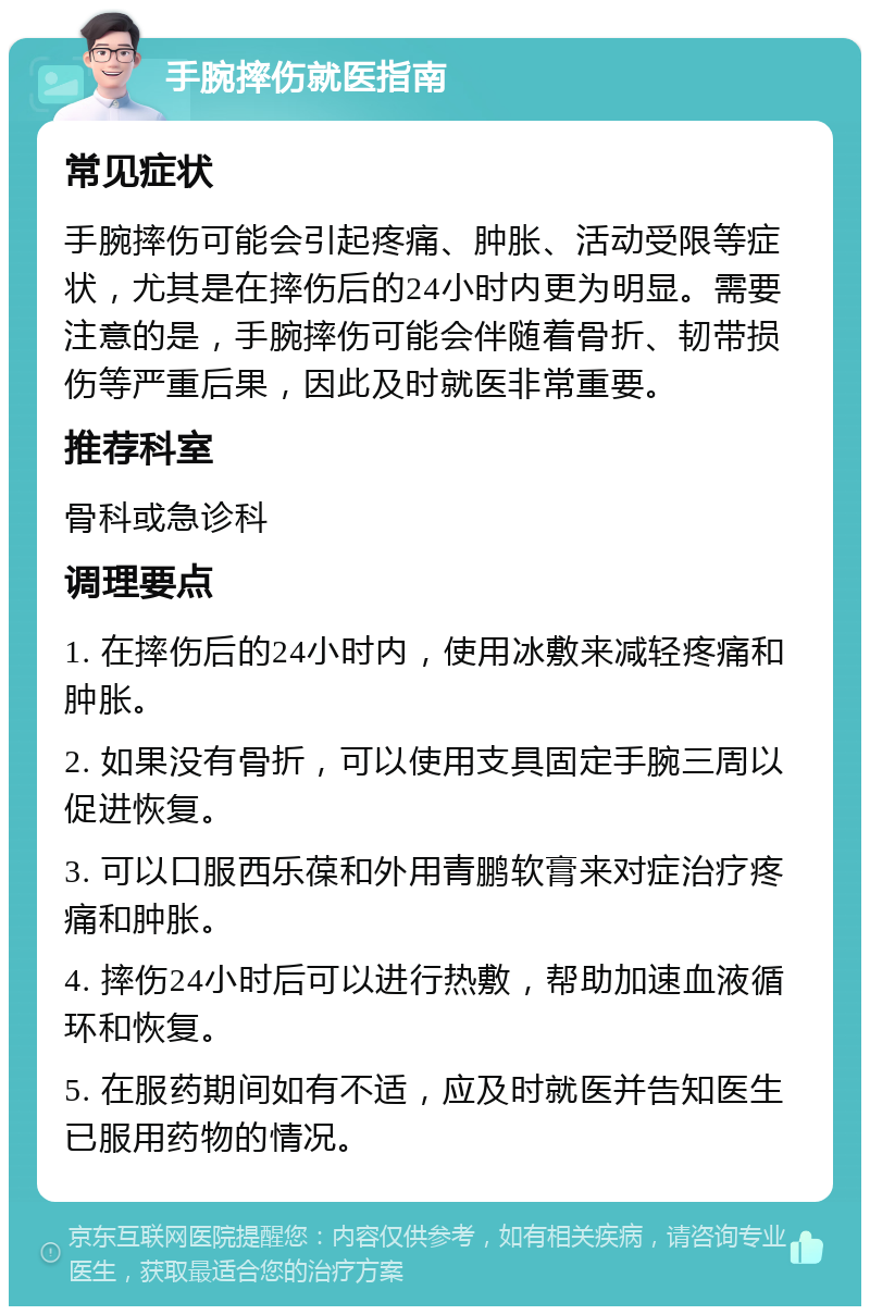 手腕摔伤就医指南 常见症状 手腕摔伤可能会引起疼痛、肿胀、活动受限等症状，尤其是在摔伤后的24小时内更为明显。需要注意的是，手腕摔伤可能会伴随着骨折、韧带损伤等严重后果，因此及时就医非常重要。 推荐科室 骨科或急诊科 调理要点 1. 在摔伤后的24小时内，使用冰敷来减轻疼痛和肿胀。 2. 如果没有骨折，可以使用支具固定手腕三周以促进恢复。 3. 可以口服西乐葆和外用青鹏软膏来对症治疗疼痛和肿胀。 4. 摔伤24小时后可以进行热敷，帮助加速血液循环和恢复。 5. 在服药期间如有不适，应及时就医并告知医生已服用药物的情况。